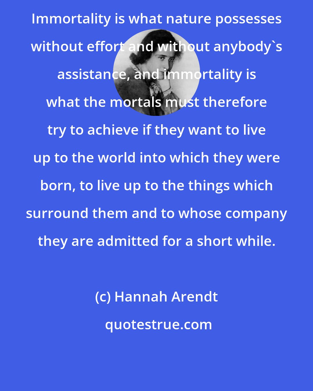 Hannah Arendt: Immortality is what nature possesses without effort and without anybody's assistance, and immortality is what the mortals must therefore try to achieve if they want to live up to the world into which they were born, to live up to the things which surround them and to whose company they are admitted for a short while.