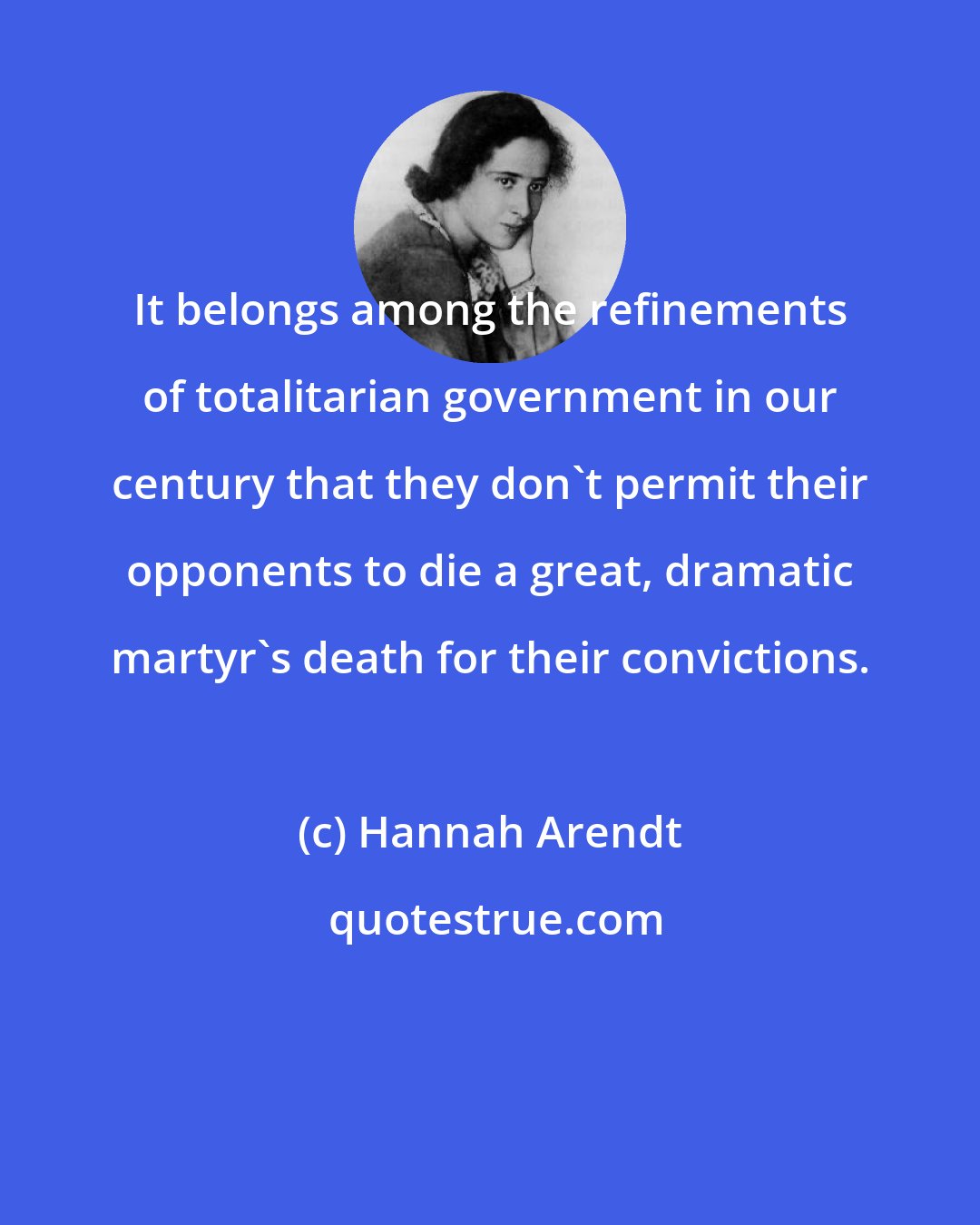 Hannah Arendt: It belongs among the refinements of totalitarian government in our century that they don't permit their opponents to die a great, dramatic martyr's death for their convictions.