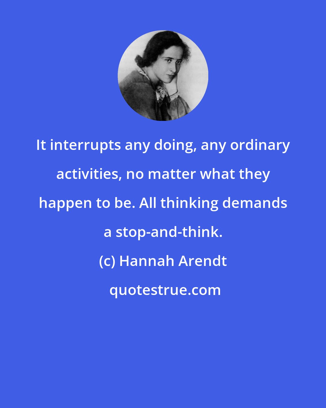 Hannah Arendt: It interrupts any doing, any ordinary activities, no matter what they happen to be. All thinking demands a stop-and-think.