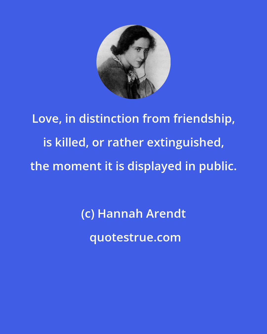 Hannah Arendt: Love, in distinction from friendship, is killed, or rather extinguished, the moment it is displayed in public.