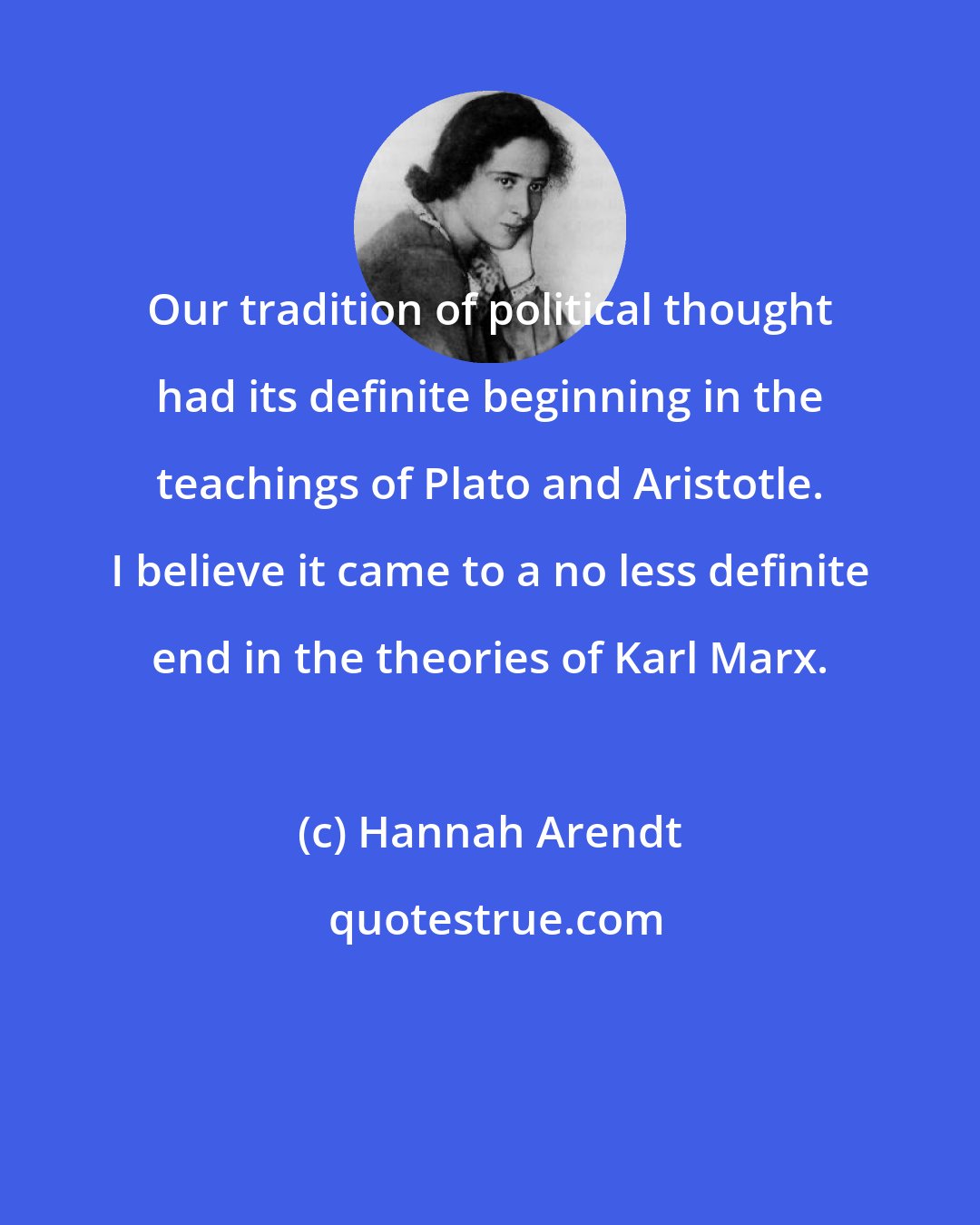 Hannah Arendt: Our tradition of political thought had its definite beginning in the teachings of Plato and Aristotle. I believe it came to a no less definite end in the theories of Karl Marx.