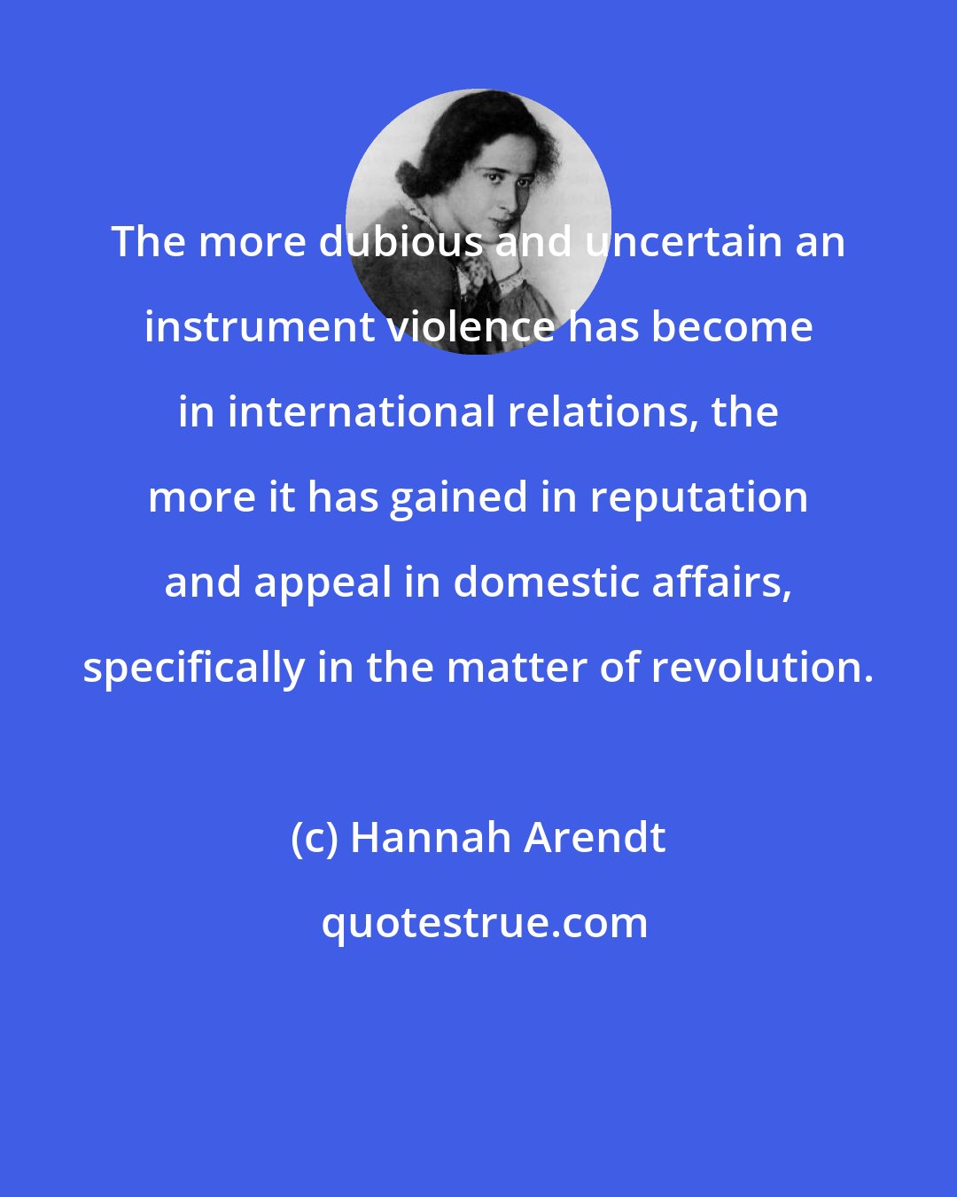 Hannah Arendt: The more dubious and uncertain an instrument violence has become in international relations, the more it has gained in reputation and appeal in domestic affairs, specifically in the matter of revolution.