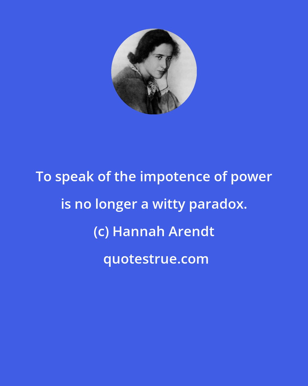 Hannah Arendt: To speak of the impotence of power is no longer a witty paradox.