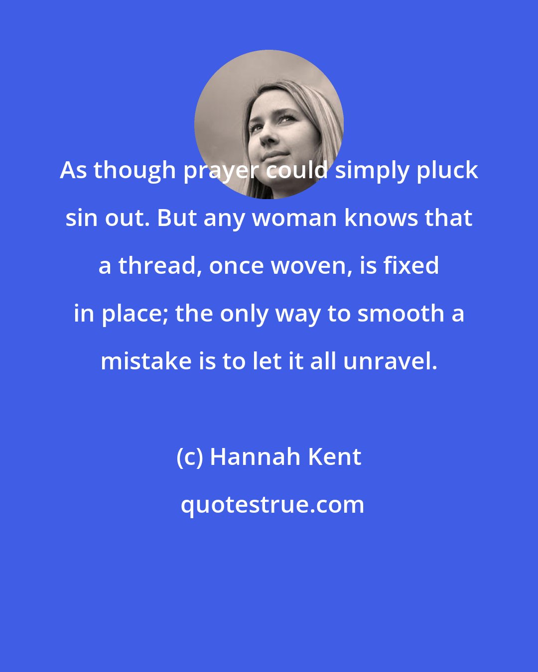 Hannah Kent: As though prayer could simply pluck sin out. But any woman knows that a thread, once woven, is fixed in place; the only way to smooth a mistake is to let it all unravel.