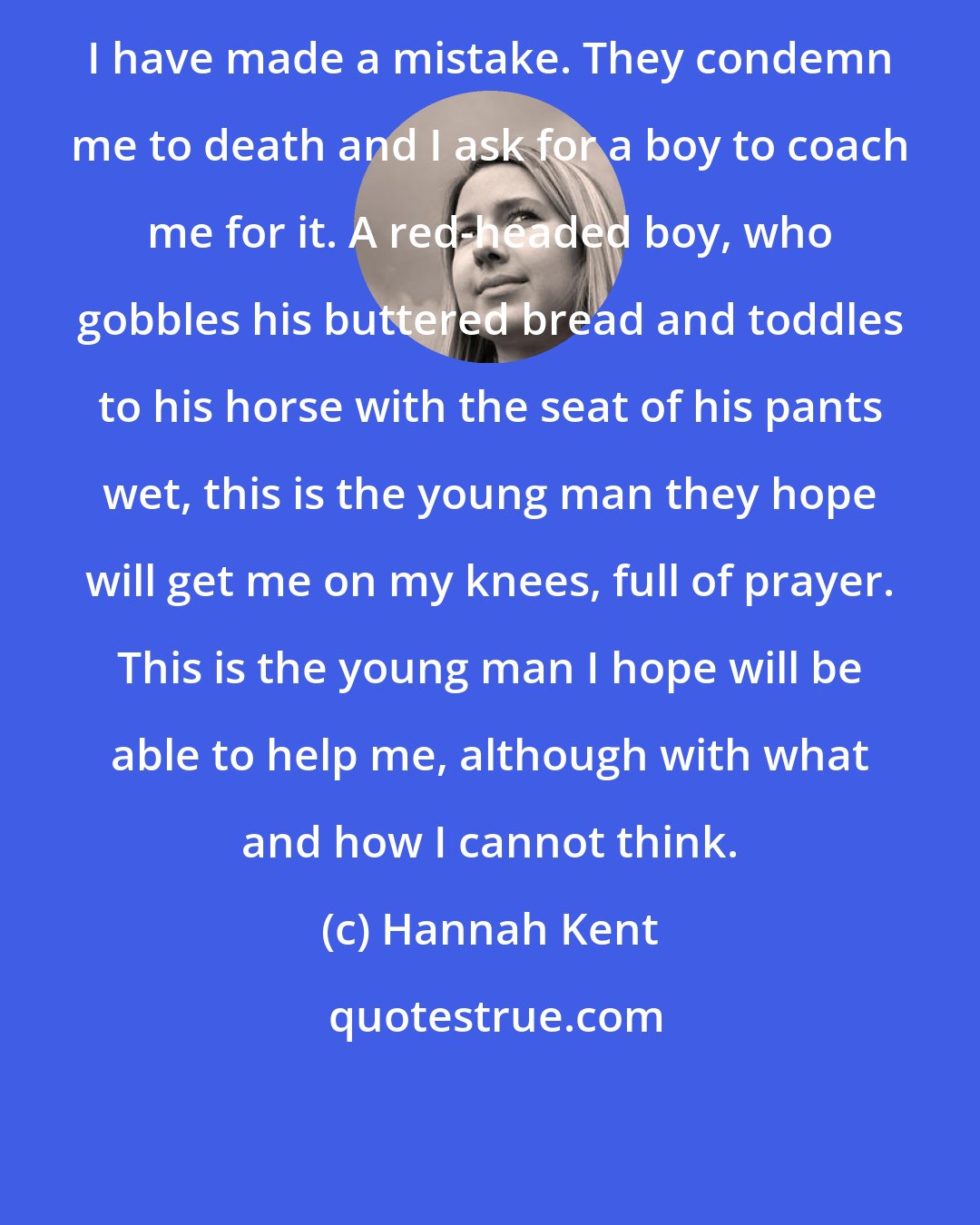 Hannah Kent: I have made a mistake. They condemn me to death and I ask for a boy to coach me for it. A red-headed boy, who gobbles his buttered bread and toddles to his horse with the seat of his pants wet, this is the young man they hope will get me on my knees, full of prayer. This is the young man I hope will be able to help me, although with what and how I cannot think.