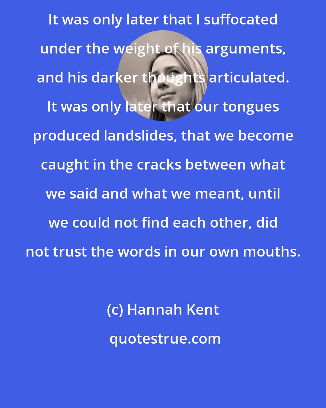 Hannah Kent: It was only later that I suffocated under the weight of his arguments, and his darker thoughts articulated. It was only later that our tongues produced landslides, that we become caught in the cracks between what we said and what we meant, until we could not find each other, did not trust the words in our own mouths.