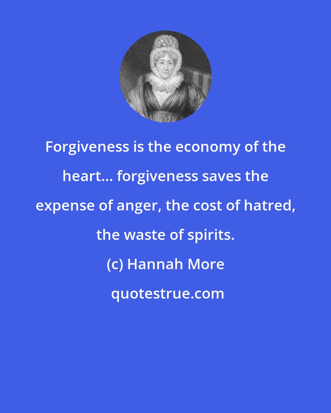 Hannah More: Forgiveness is the economy of the heart... forgiveness saves the expense of anger, the cost of hatred, the waste of spirits.