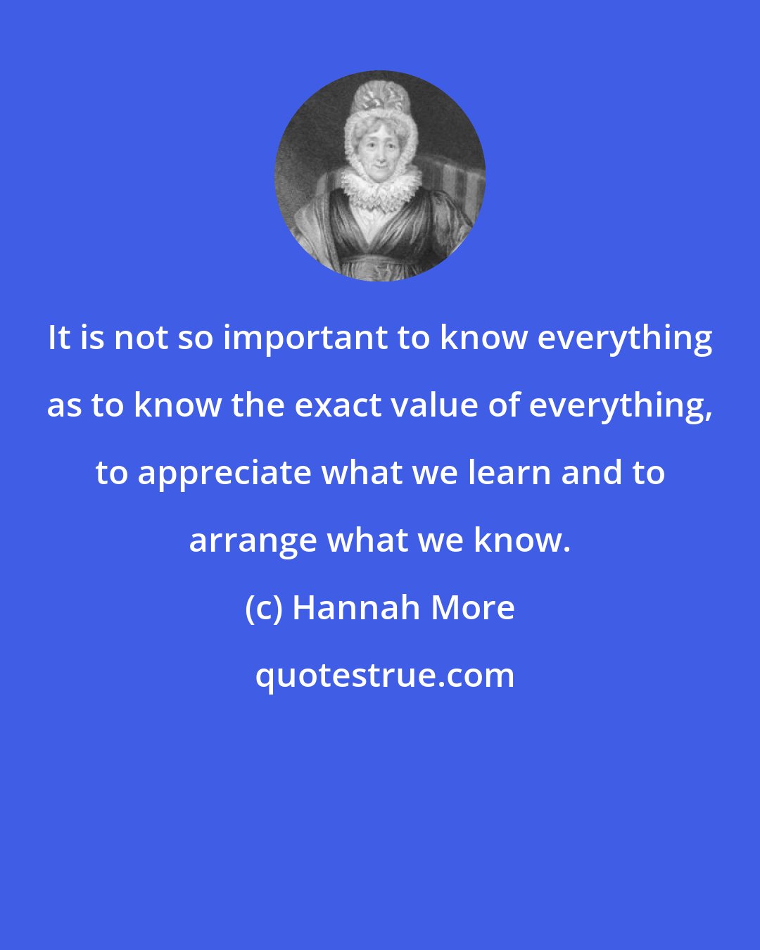 Hannah More: It is not so important to know everything as to know the exact value of everything, to appreciate what we learn and to arrange what we know.