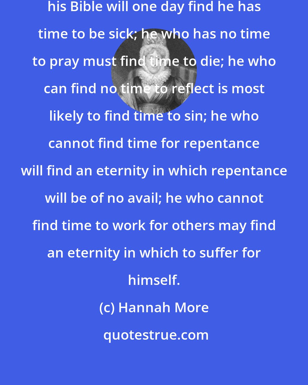 Hannah More: He who cannot find time to consult his Bible will one day find he has time to be sick; he who has no time to pray must find time to die; he who can find no time to reflect is most likely to find time to sin; he who cannot find time for repentance will find an eternity in which repentance will be of no avail; he who cannot find time to work for others may find an eternity in which to suffer for himself.