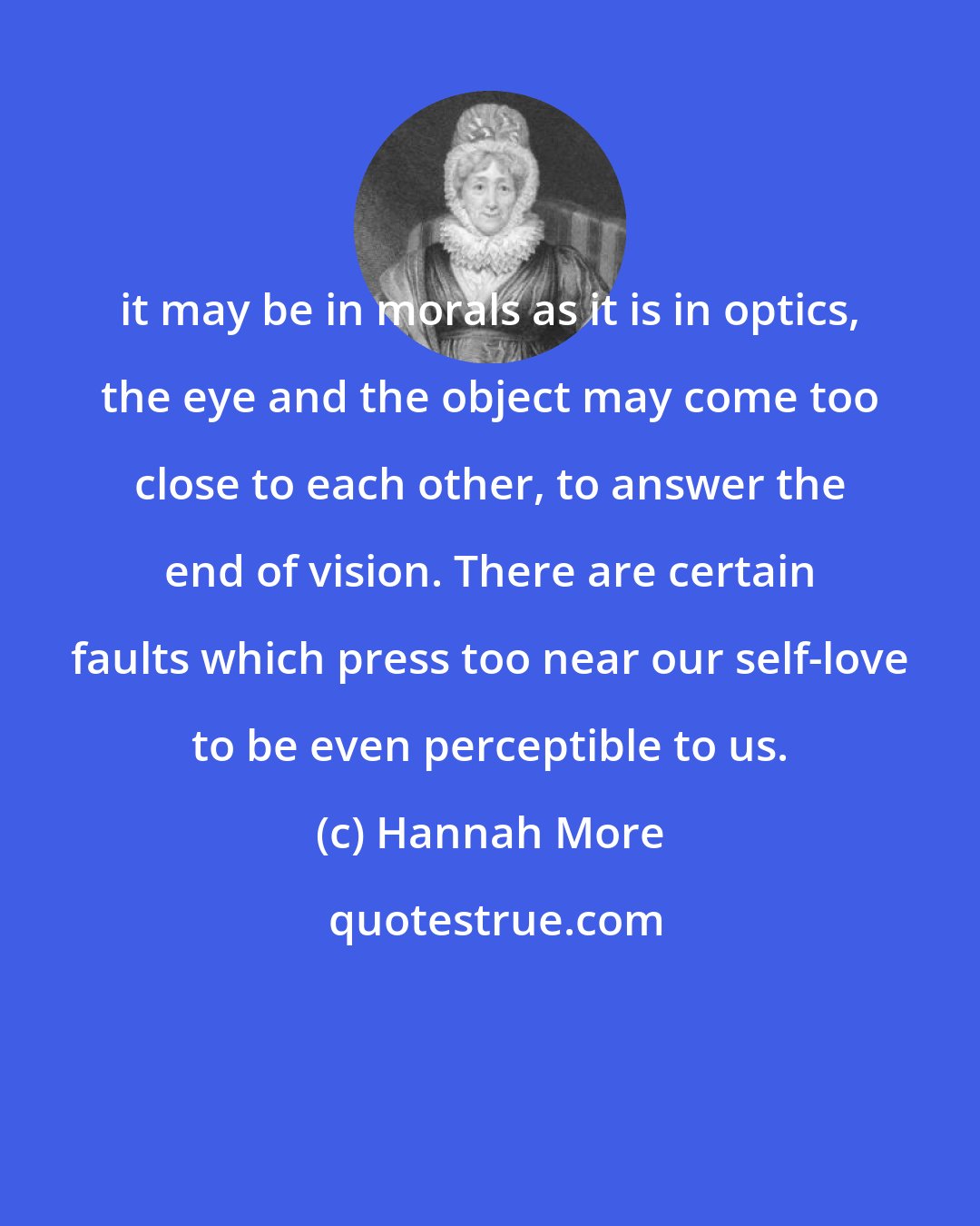 Hannah More: it may be in morals as it is in optics, the eye and the object may come too close to each other, to answer the end of vision. There are certain faults which press too near our self-love to be even perceptible to us.