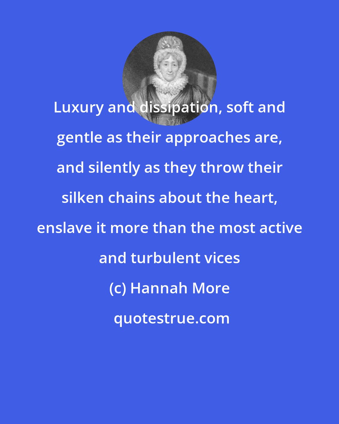 Hannah More: Luxury and dissipation, soft and gentle as their approaches are, and silently as they throw their silken chains about the heart, enslave it more than the most active and turbulent vices