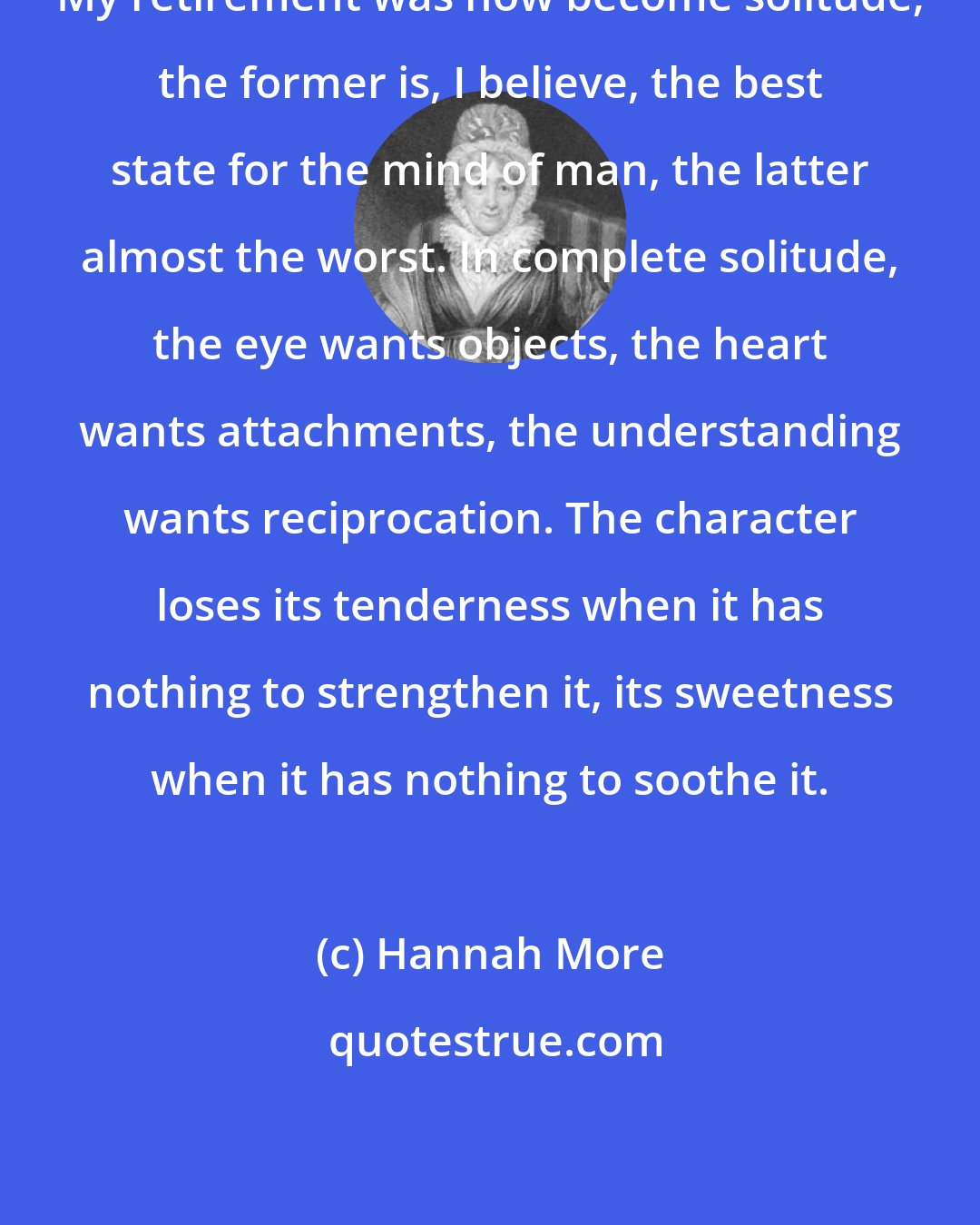 Hannah More: My retirement was now become solitude; the former is, I believe, the best state for the mind of man, the latter almost the worst. In complete solitude, the eye wants objects, the heart wants attachments, the understanding wants reciprocation. The character loses its tenderness when it has nothing to strengthen it, its sweetness when it has nothing to soothe it.