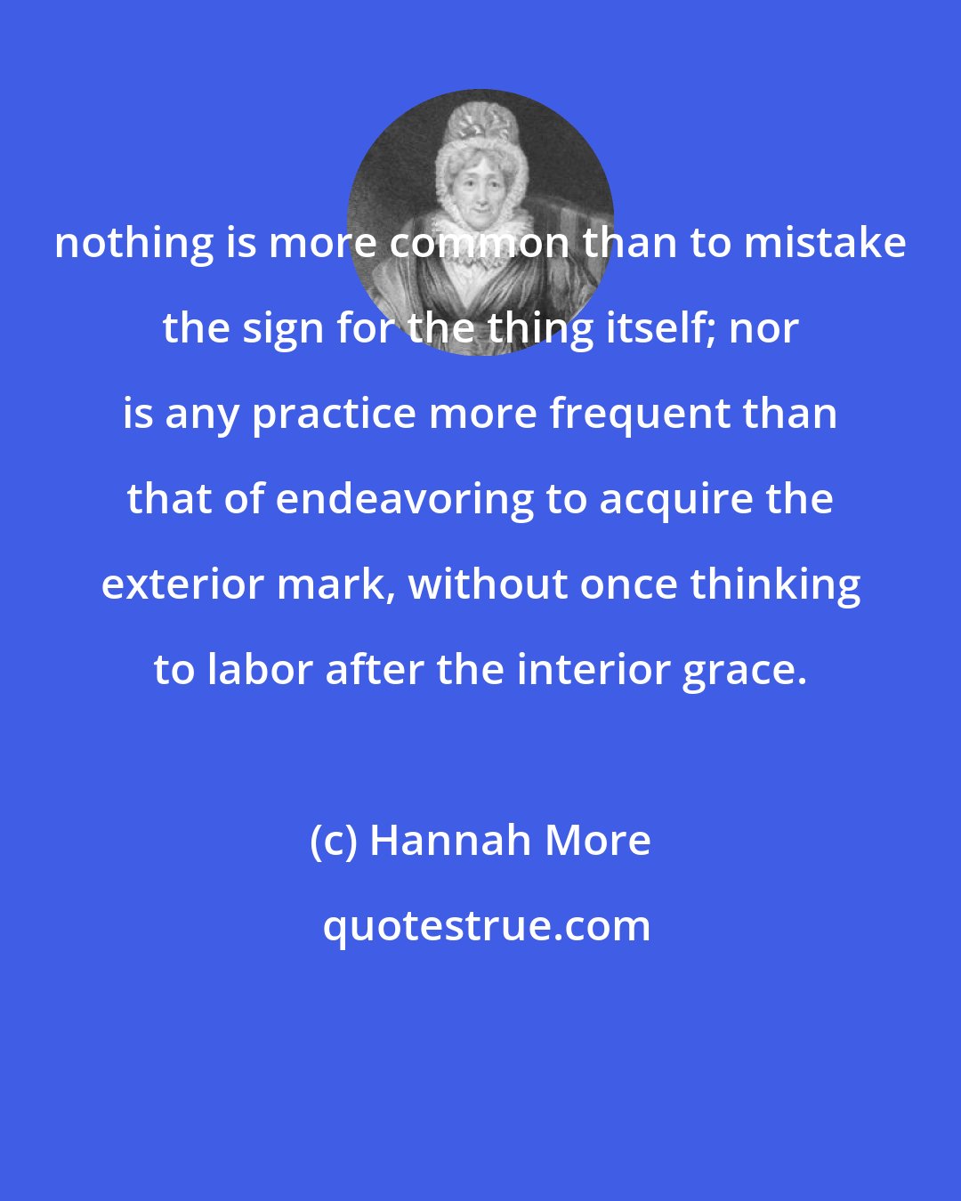 Hannah More: nothing is more common than to mistake the sign for the thing itself; nor is any practice more frequent than that of endeavoring to acquire the exterior mark, without once thinking to labor after the interior grace.