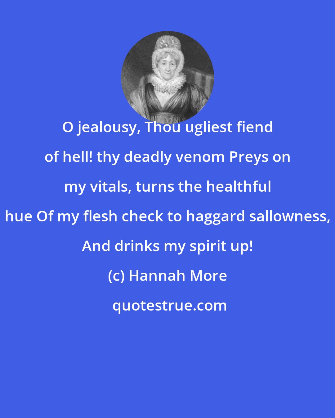 Hannah More: O jealousy, Thou ugliest fiend of hell! thy deadly venom Preys on my vitals, turns the healthful hue Of my flesh check to haggard sallowness, And drinks my spirit up!