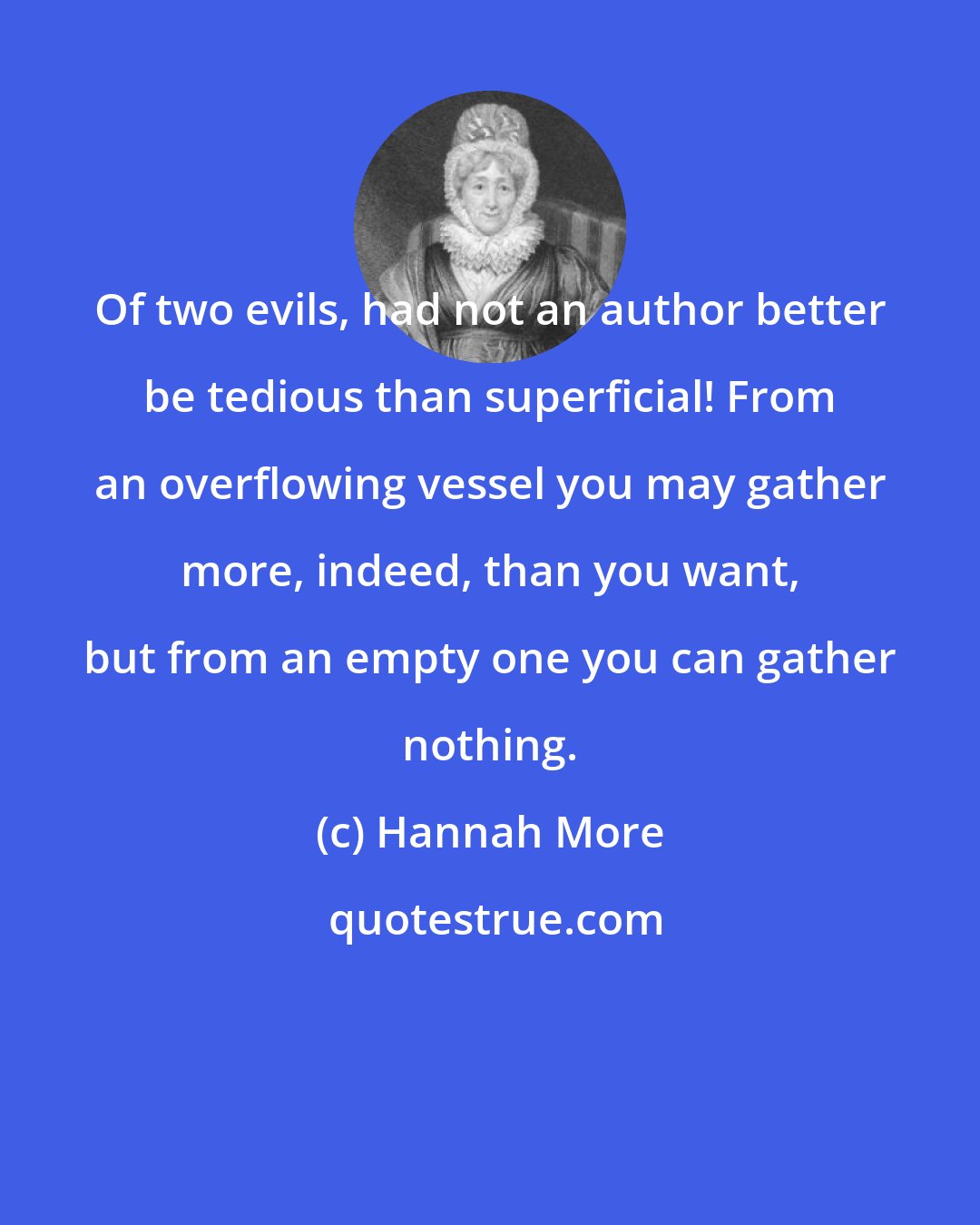 Hannah More: Of two evils, had not an author better be tedious than superficial! From an overflowing vessel you may gather more, indeed, than you want, but from an empty one you can gather nothing.