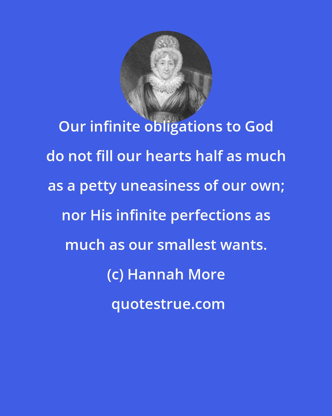 Hannah More: Our infinite obligations to God do not fill our hearts half as much as a petty uneasiness of our own; nor His infinite perfections as much as our smallest wants.