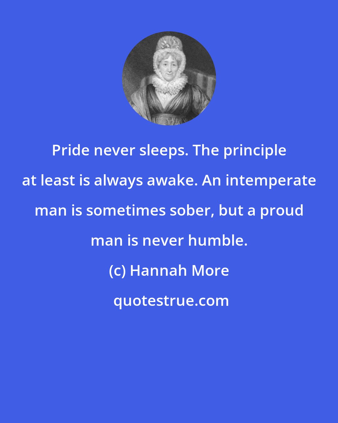 Hannah More: Pride never sleeps. The principle at least is always awake. An intemperate man is sometimes sober, but a proud man is never humble.