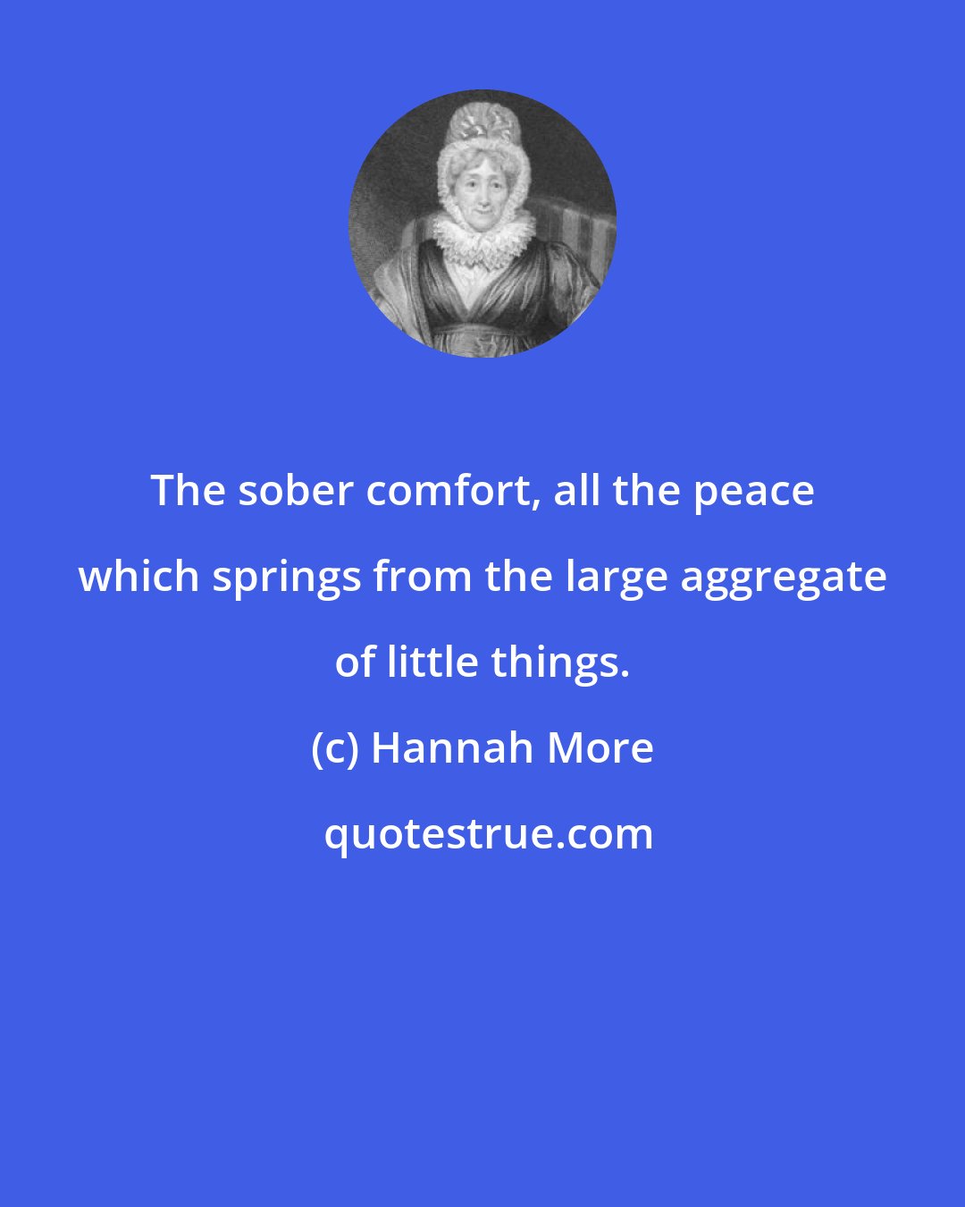 Hannah More: The sober comfort, all the peace which springs from the large aggregate of little things.