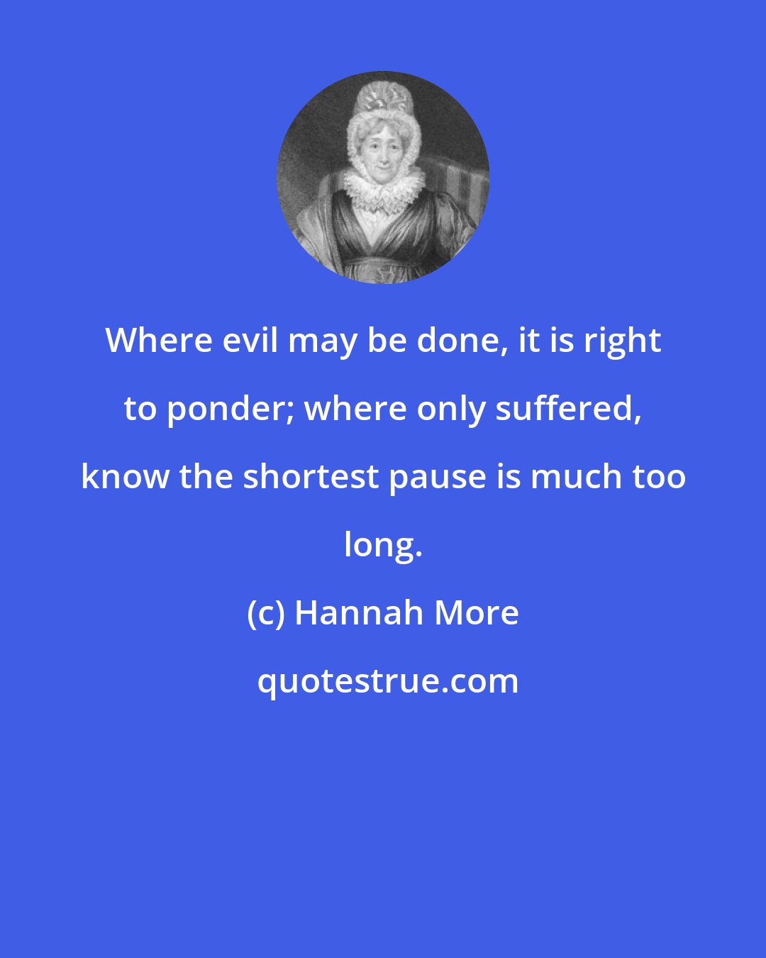 Hannah More: Where evil may be done, it is right to ponder; where only suffered, know the shortest pause is much too long.