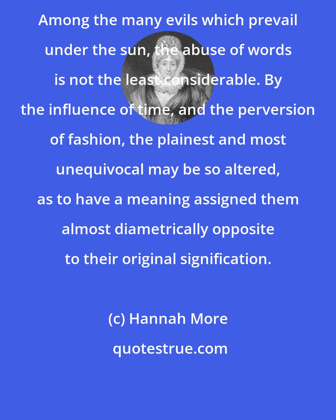 Hannah More: Among the many evils which prevail under the sun, the abuse of words is not the least considerable. By the influence of time, and the perversion of fashion, the plainest and most unequivocal may be so altered, as to have a meaning assigned them almost diametrically opposite to their original signification.