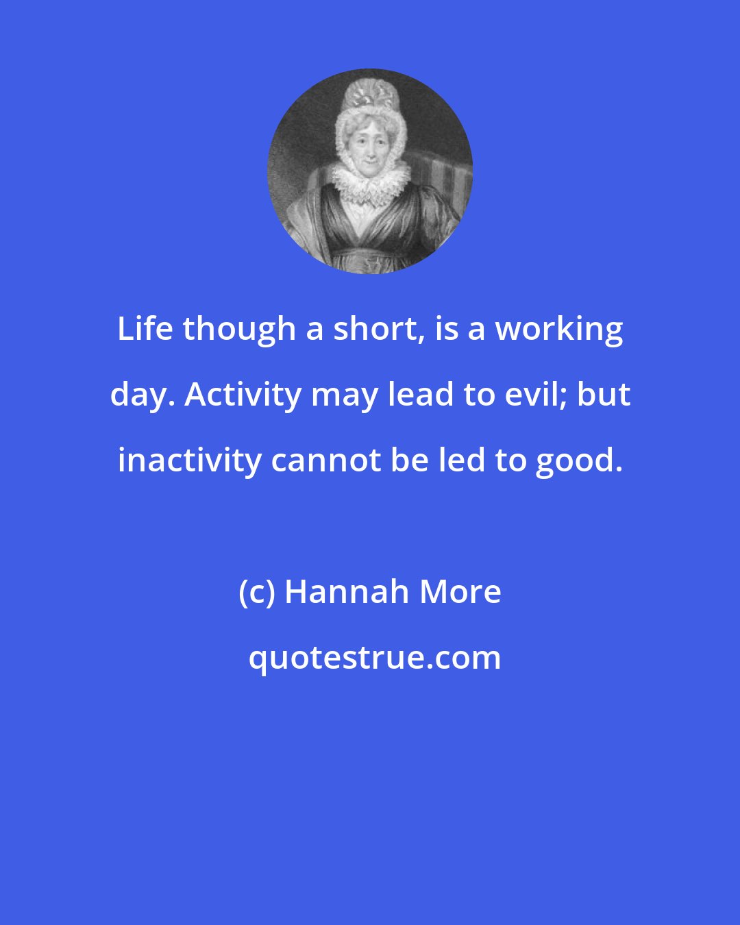 Hannah More: Life though a short, is a working day. Activity may lead to evil; but inactivity cannot be led to good.