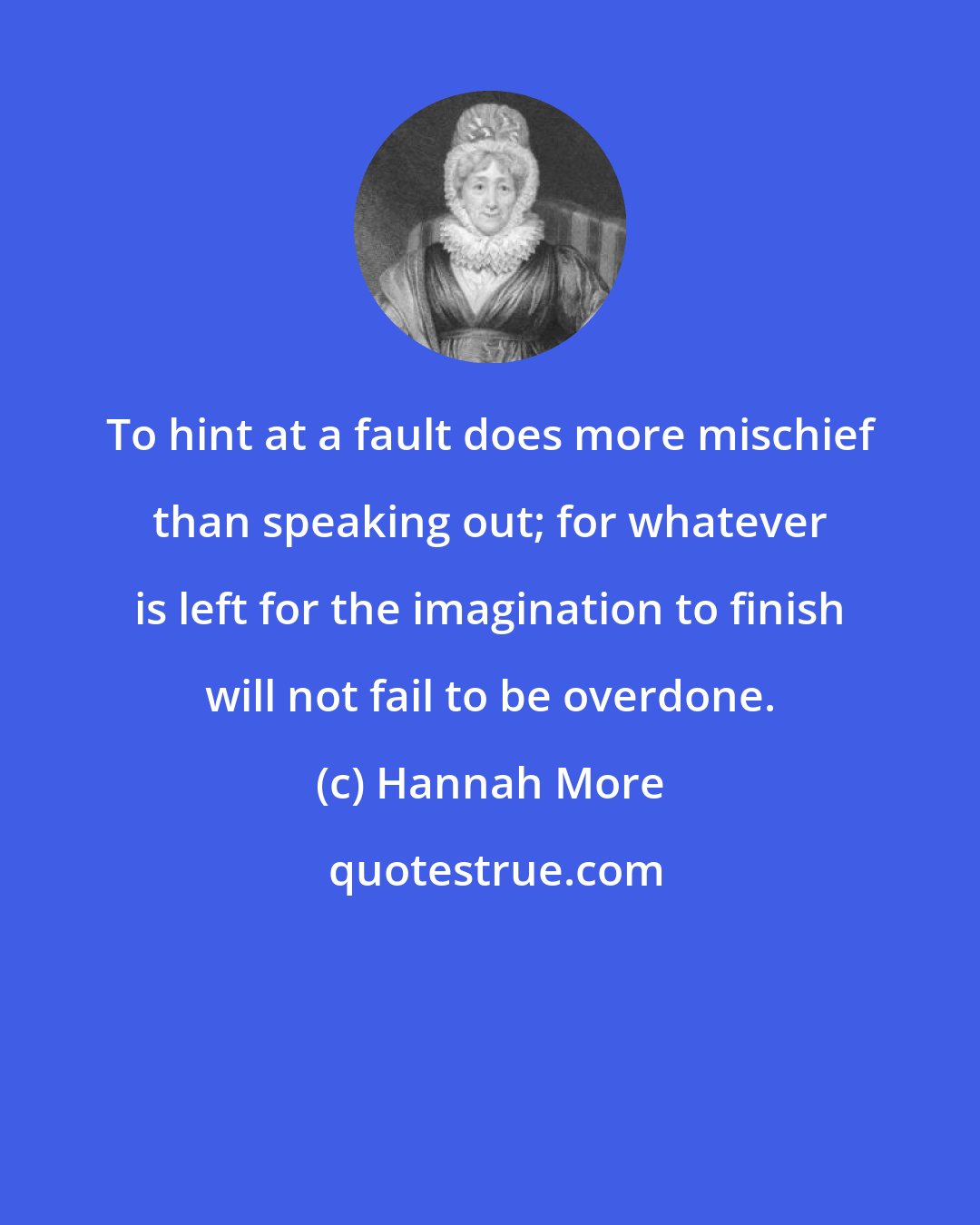 Hannah More: To hint at a fault does more mischief than speaking out; for whatever is left for the imagination to finish will not fail to be overdone.