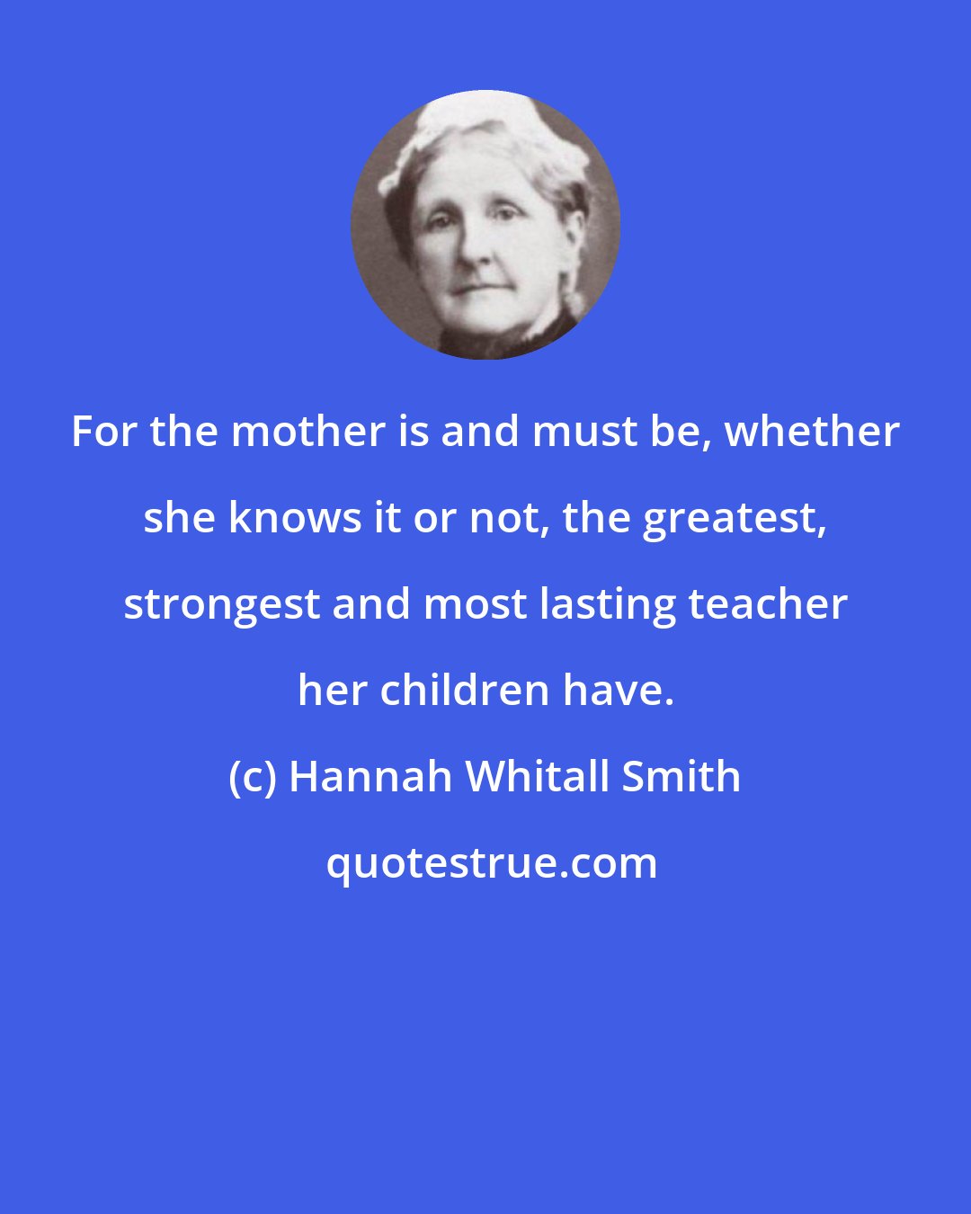 Hannah Whitall Smith: For the mother is and must be, whether she knows it or not, the greatest, strongest and most lasting teacher her children have.