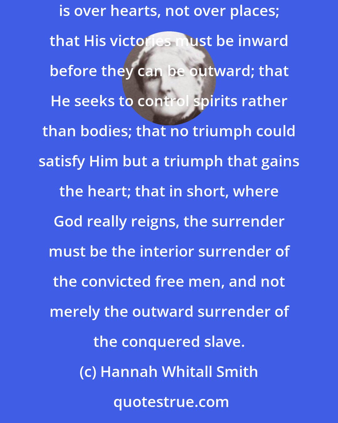 Hannah Whitall Smith: I saw that the kingdom must be interior before it can be exterior, that it is a kingdom of ideas, and not one of brute force; that His rule is over hearts, not over places; that His victories must be inward before they can be outward; that He seeks to control spirits rather than bodies; that no triumph could satisfy Him but a triumph that gains the heart; that in short, where God really reigns, the surrender must be the interior surrender of the convicted free men, and not merely the outward surrender of the conquered slave.