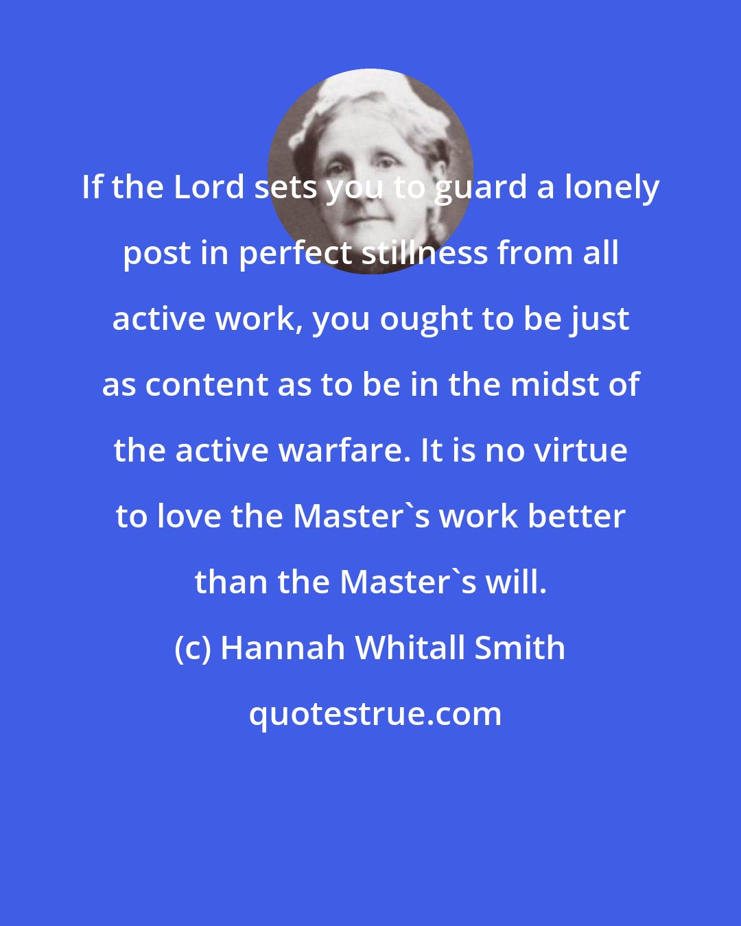 Hannah Whitall Smith: If the Lord sets you to guard a lonely post in perfect stillness from all active work, you ought to be just as content as to be in the midst of the active warfare. It is no virtue to love the Master's work better than the Master's will.