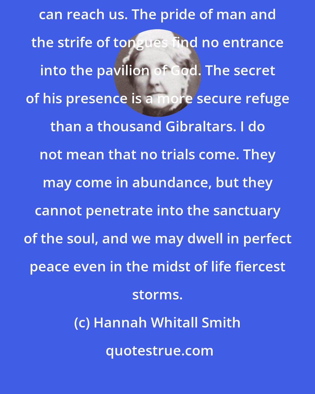 Hannah Whitall Smith: In the secret of God's tabernacle no enemy can find us, and no troubles can reach us. The pride of man and the strife of tongues find no entrance into the pavilion of God. The secret of his presence is a more secure refuge than a thousand Gibraltars. I do not mean that no trials come. They may come in abundance, but they cannot penetrate into the sanctuary of the soul, and we may dwell in perfect peace even in the midst of life fiercest storms.