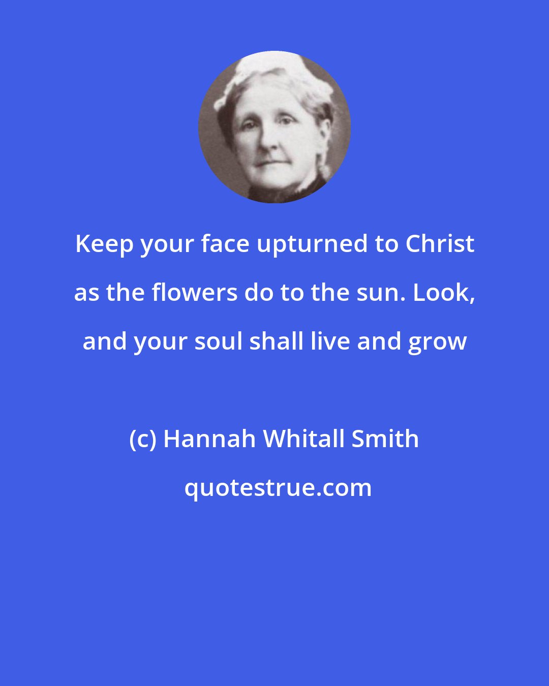 Hannah Whitall Smith: Keep your face upturned to Christ as the flowers do to the sun. Look, and your soul shall live and grow
