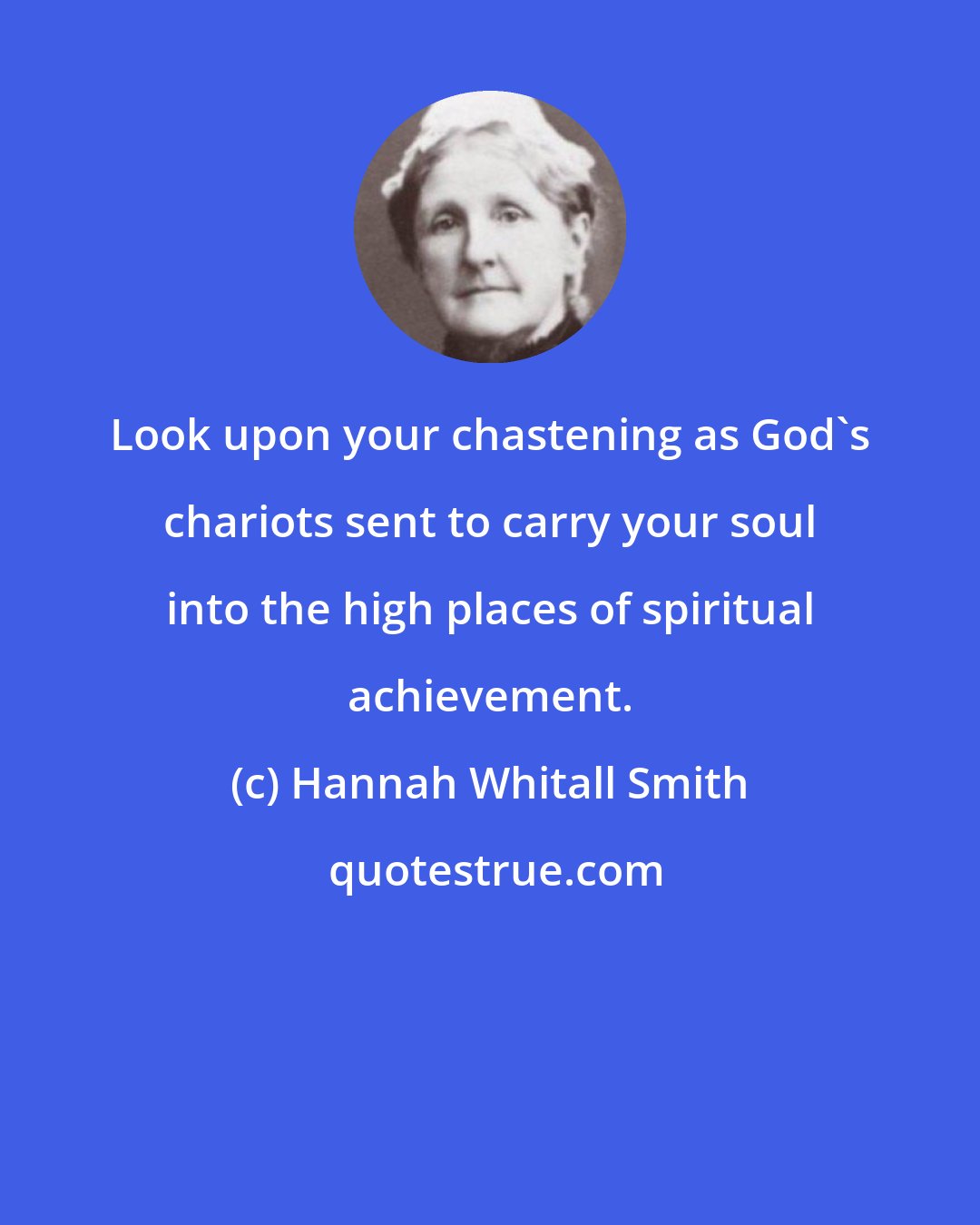 Hannah Whitall Smith: Look upon your chastening as God's chariots sent to carry your soul into the high places of spiritual achievement.