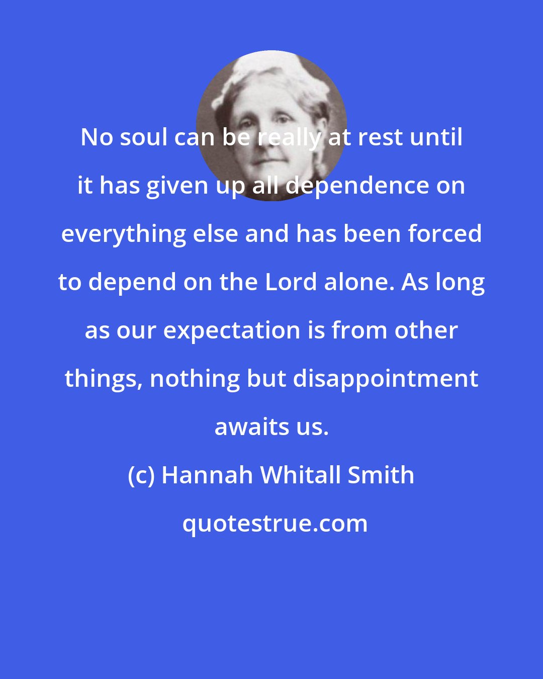 Hannah Whitall Smith: No soul can be really at rest until it has given up all dependence on everything else and has been forced to depend on the Lord alone. As long as our expectation is from other things, nothing but disappointment awaits us.