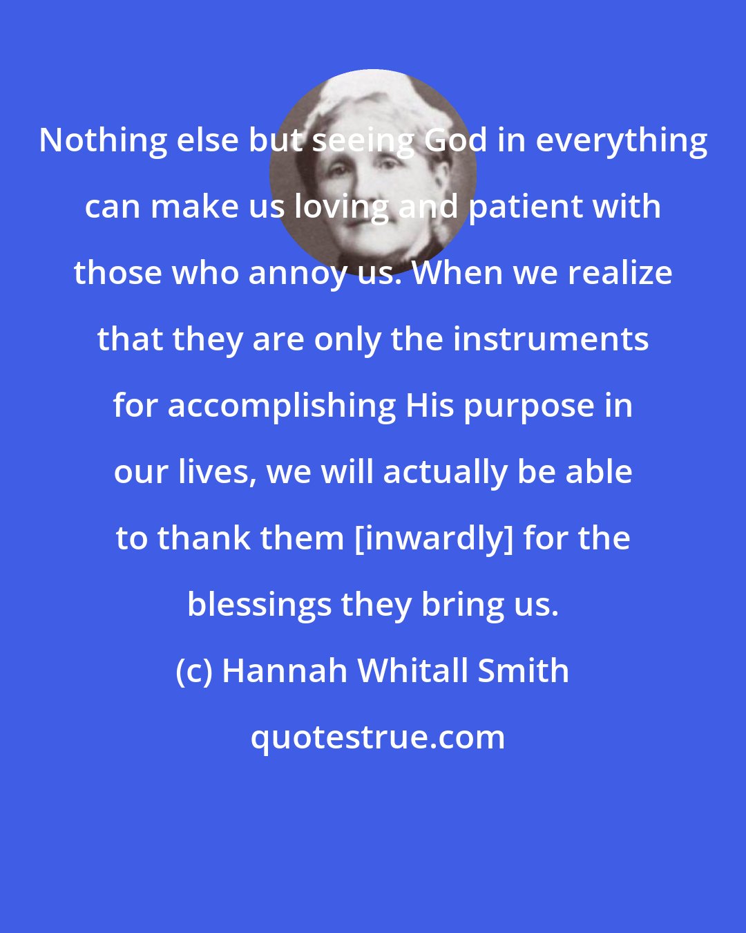 Hannah Whitall Smith: Nothing else but seeing God in everything can make us loving and patient with those who annoy us. When we realize that they are only the instruments for accomplishing His purpose in our lives, we will actually be able to thank them [inwardly] for the blessings they bring us.