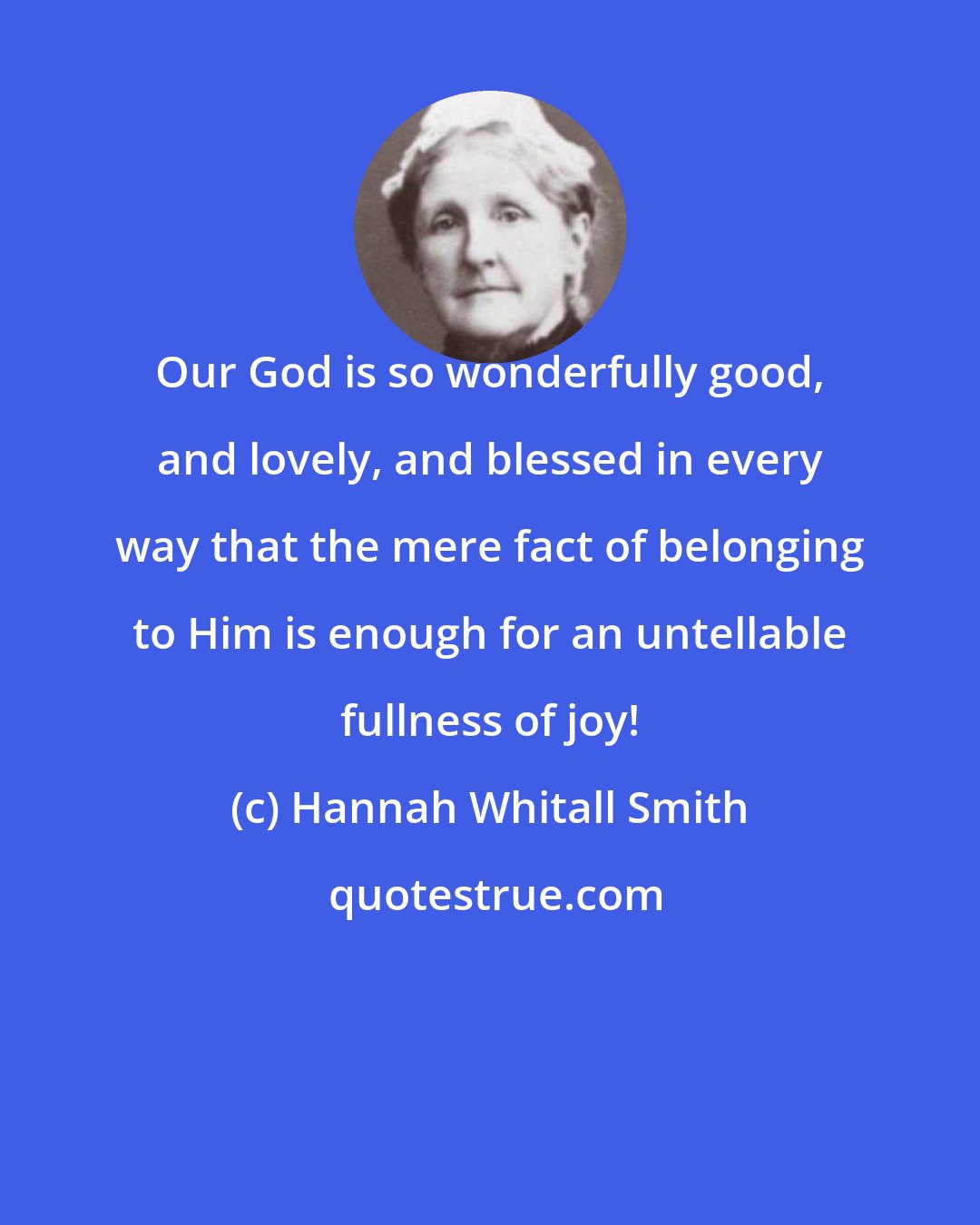 Hannah Whitall Smith: Our God is so wonderfully good, and lovely, and blessed in every way that the mere fact of belonging to Him is enough for an untellable fullness of joy!