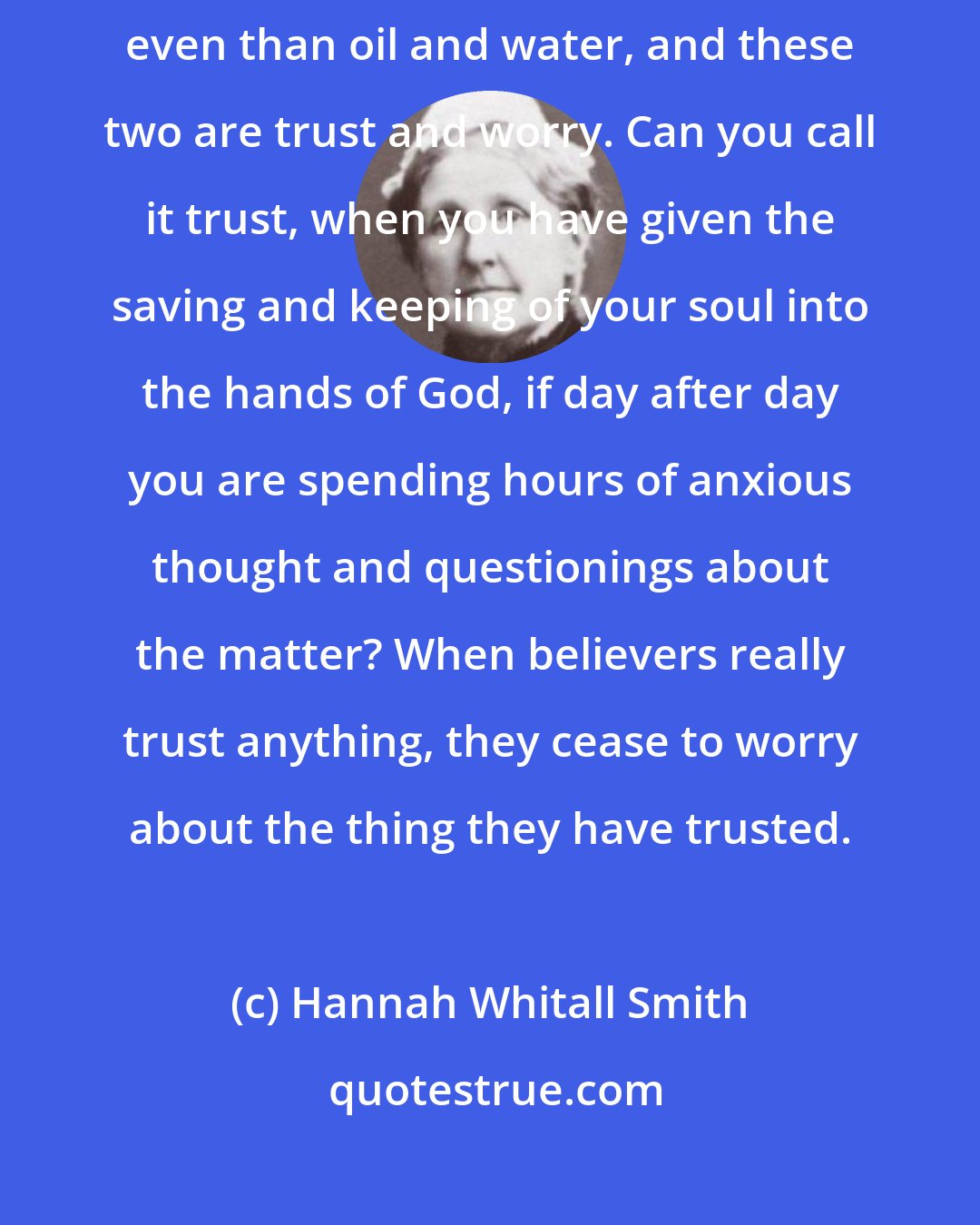 Hannah Whitall Smith: Remember always that there are two things which are more utterly incompatible even than oil and water, and these two are trust and worry. Can you call it trust, when you have given the saving and keeping of your soul into the hands of God, if day after day you are spending hours of anxious thought and questionings about the matter? When believers really trust anything, they cease to worry about the thing they have trusted.