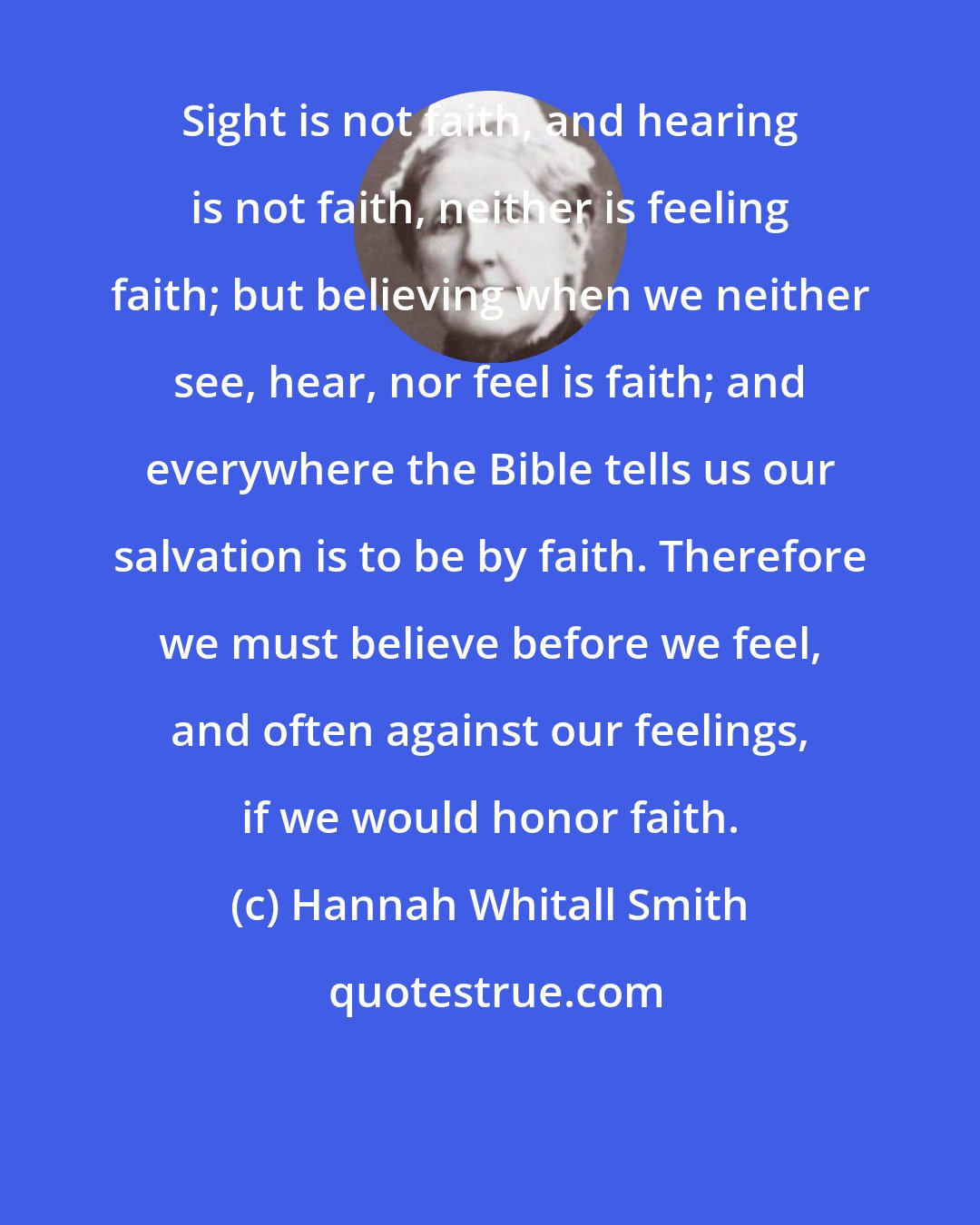 Hannah Whitall Smith: Sight is not faith, and hearing is not faith, neither is feeling faith; but believing when we neither see, hear, nor feel is faith; and everywhere the Bible tells us our salvation is to be by faith. Therefore we must believe before we feel, and often against our feelings, if we would honor faith.