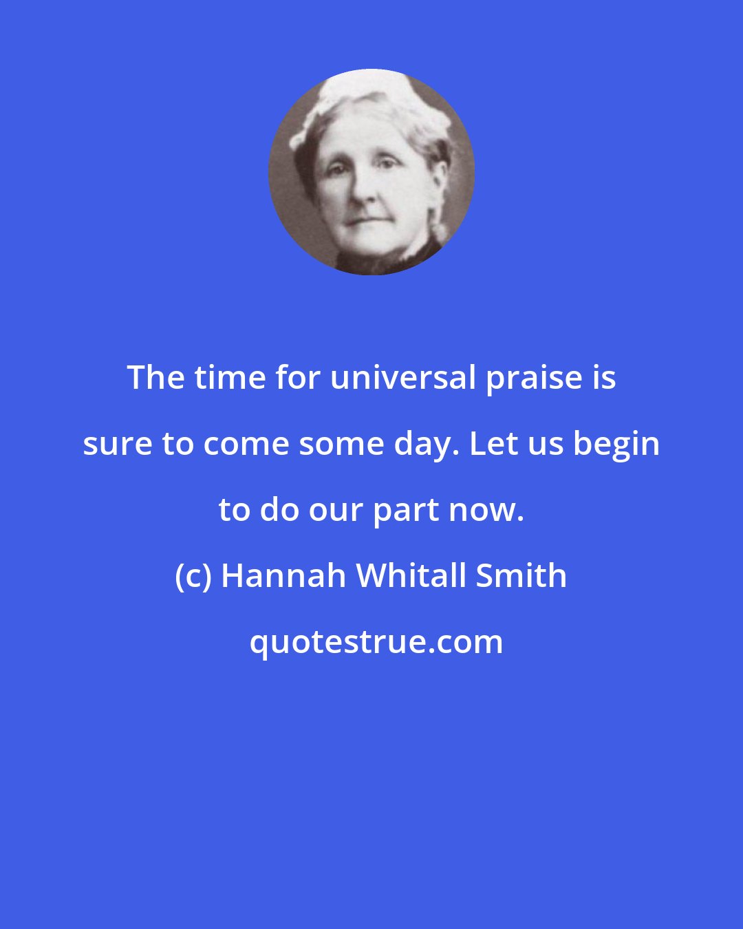 Hannah Whitall Smith: The time for universal praise is sure to come some day. Let us begin to do our part now.