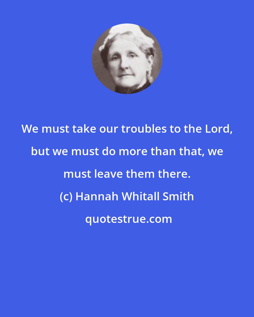 Hannah Whitall Smith: We must take our troubles to the Lord, but we must do more than that, we must leave them there.