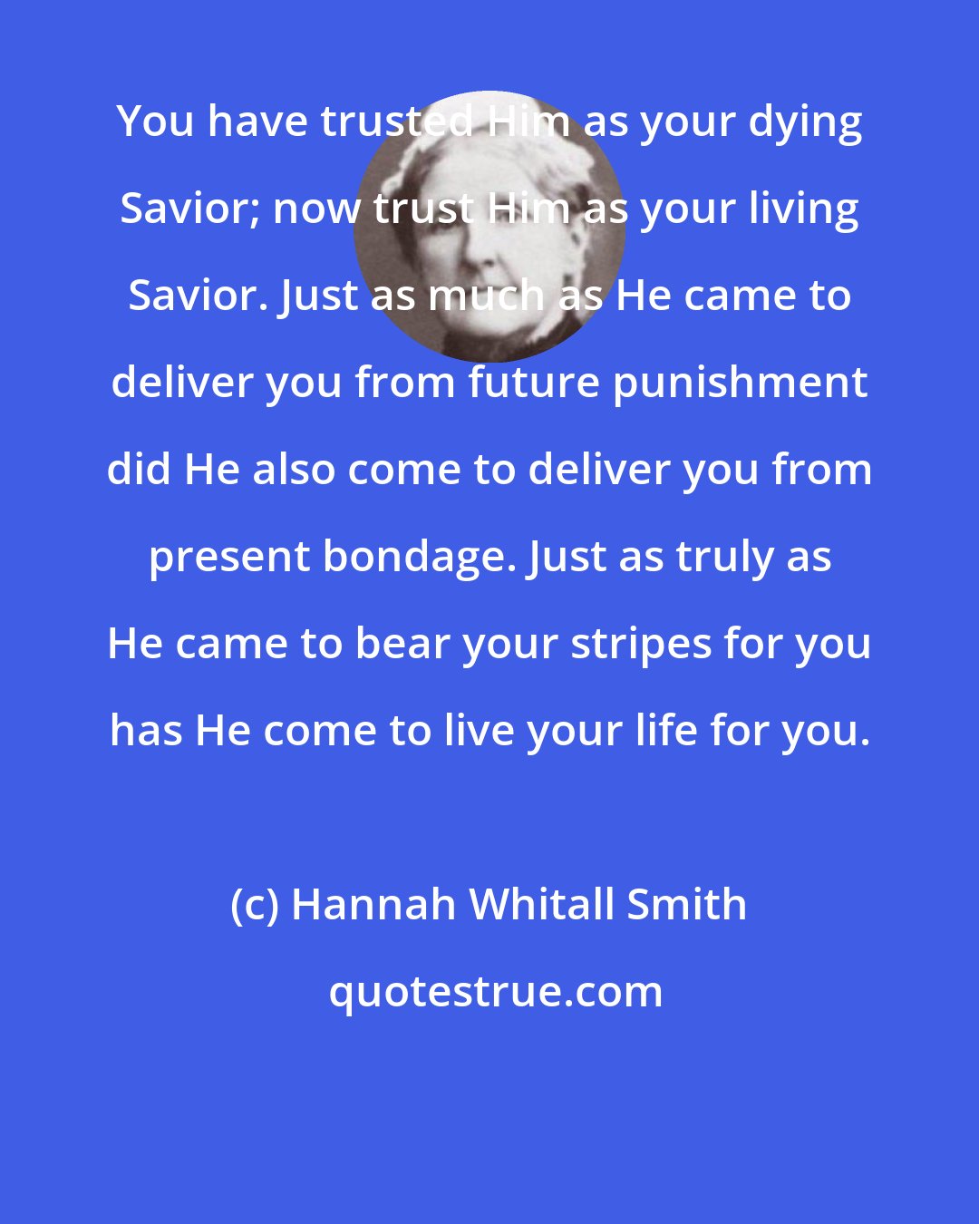 Hannah Whitall Smith: You have trusted Him as your dying Savior; now trust Him as your living Savior. Just as much as He came to deliver you from future punishment did He also come to deliver you from present bondage. Just as truly as He came to bear your stripes for you has He come to live your life for you.