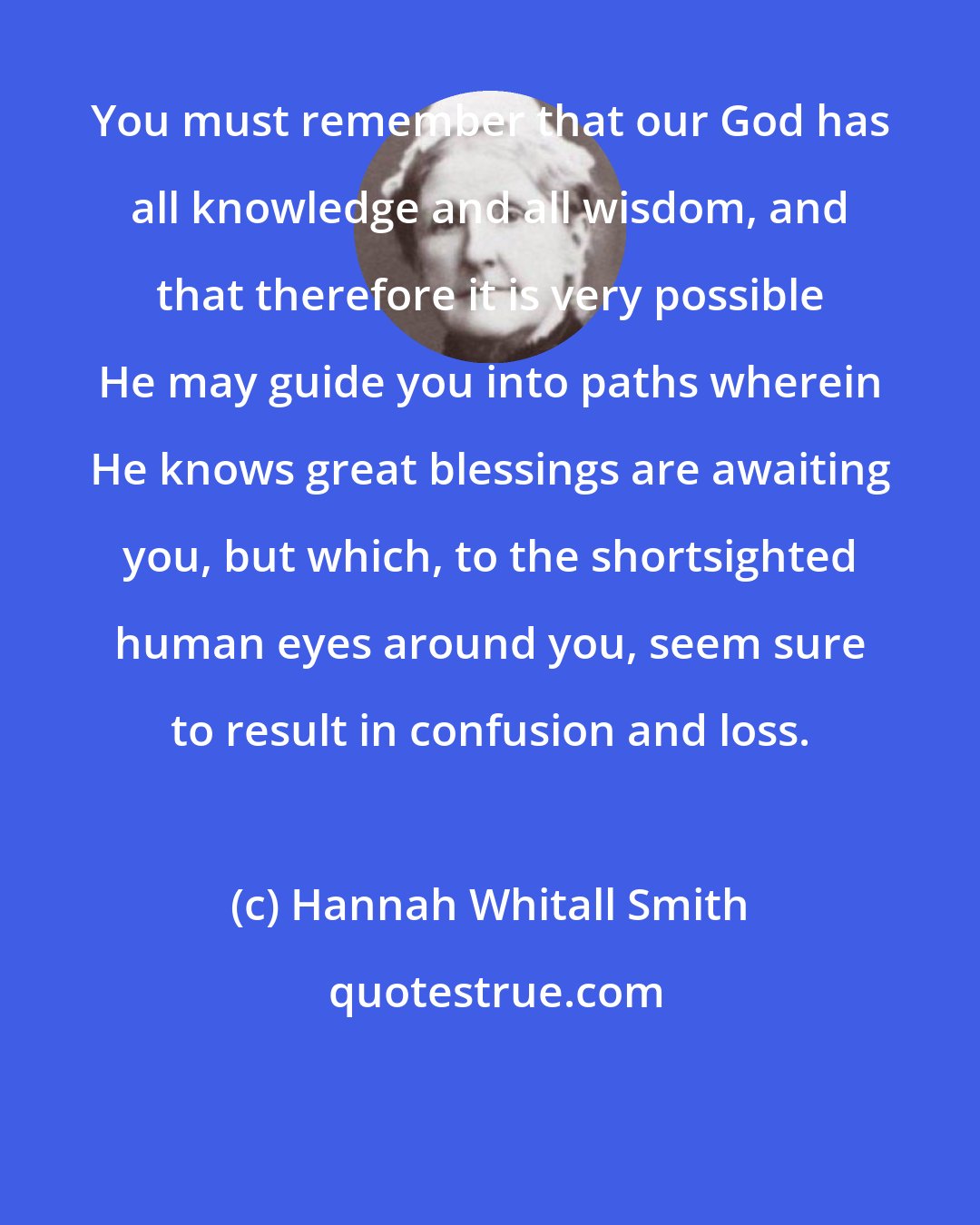 Hannah Whitall Smith: You must remember that our God has all knowledge and all wisdom, and that therefore it is very possible He may guide you into paths wherein He knows great blessings are awaiting you, but which, to the shortsighted human eyes around you, seem sure to result in confusion and loss.