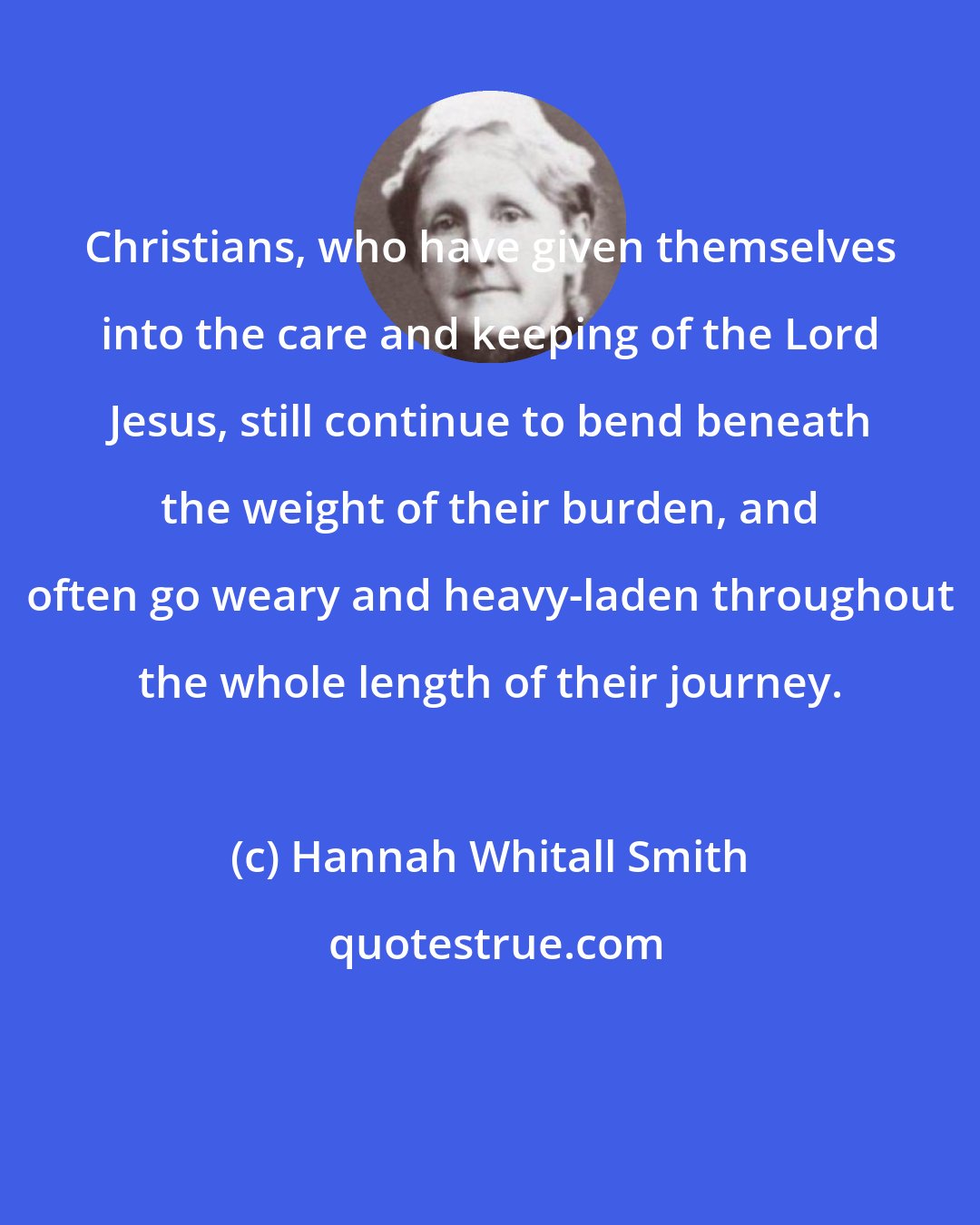 Hannah Whitall Smith: Christians, who have given themselves into the care and keeping of the Lord Jesus, still continue to bend beneath the weight of their burden, and often go weary and heavy-laden throughout the whole length of their journey.