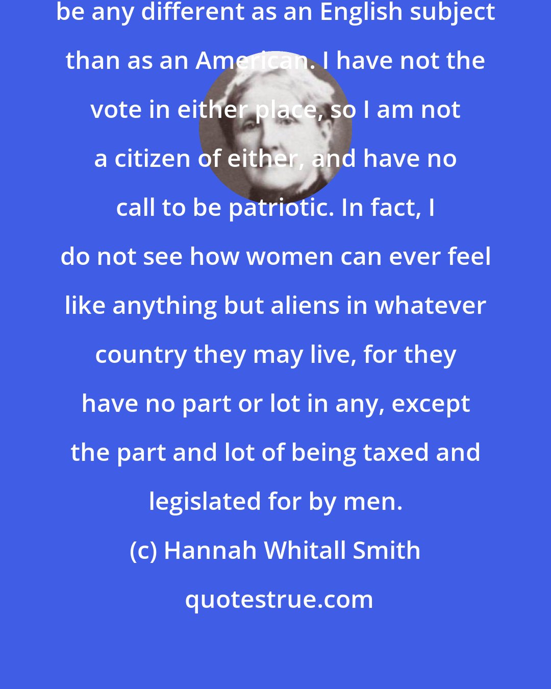 Hannah Whitall Smith: I do not find that I feel myself to be any different as an English subject than as an American. I have not the vote in either place, so I am not a citizen of either, and have no call to be patriotic. In fact, I do not see how women can ever feel like anything but aliens in whatever country they may live, for they have no part or lot in any, except the part and lot of being taxed and legislated for by men.