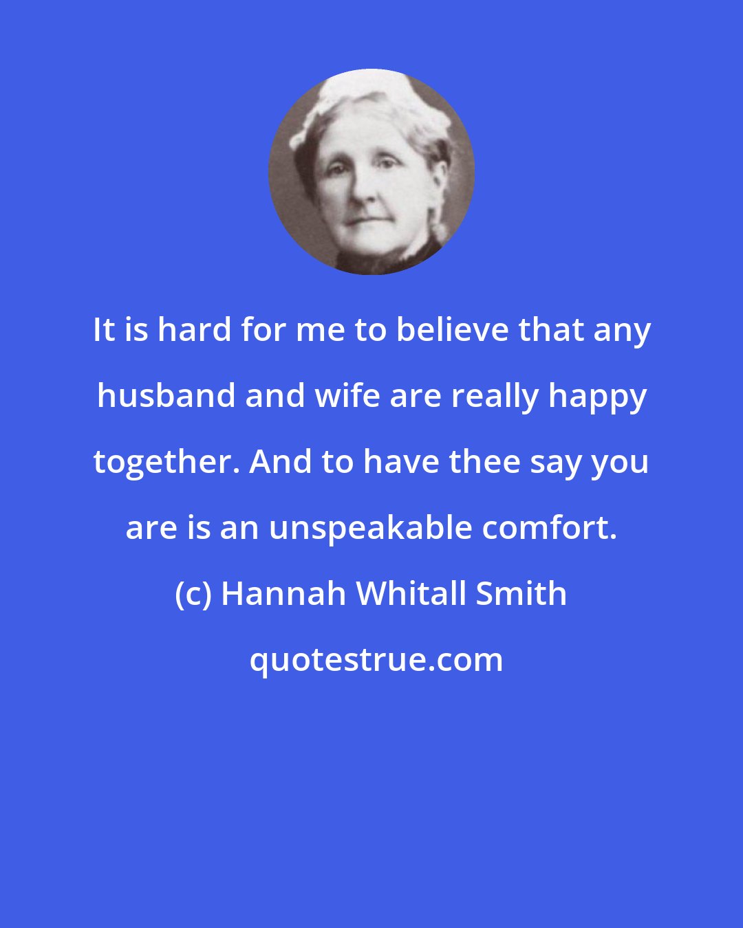 Hannah Whitall Smith: It is hard for me to believe that any husband and wife are really happy together. And to have thee say you are is an unspeakable comfort.