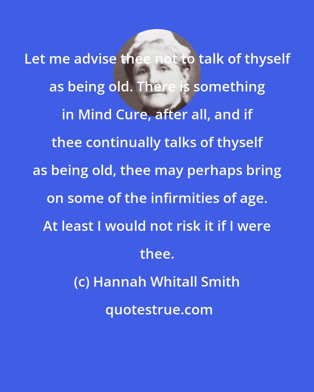 Hannah Whitall Smith: Let me advise thee not to talk of thyself as being old. There is something in Mind Cure, after all, and if thee continually talks of thyself as being old, thee may perhaps bring on some of the infirmities of age. At least I would not risk it if I were thee.