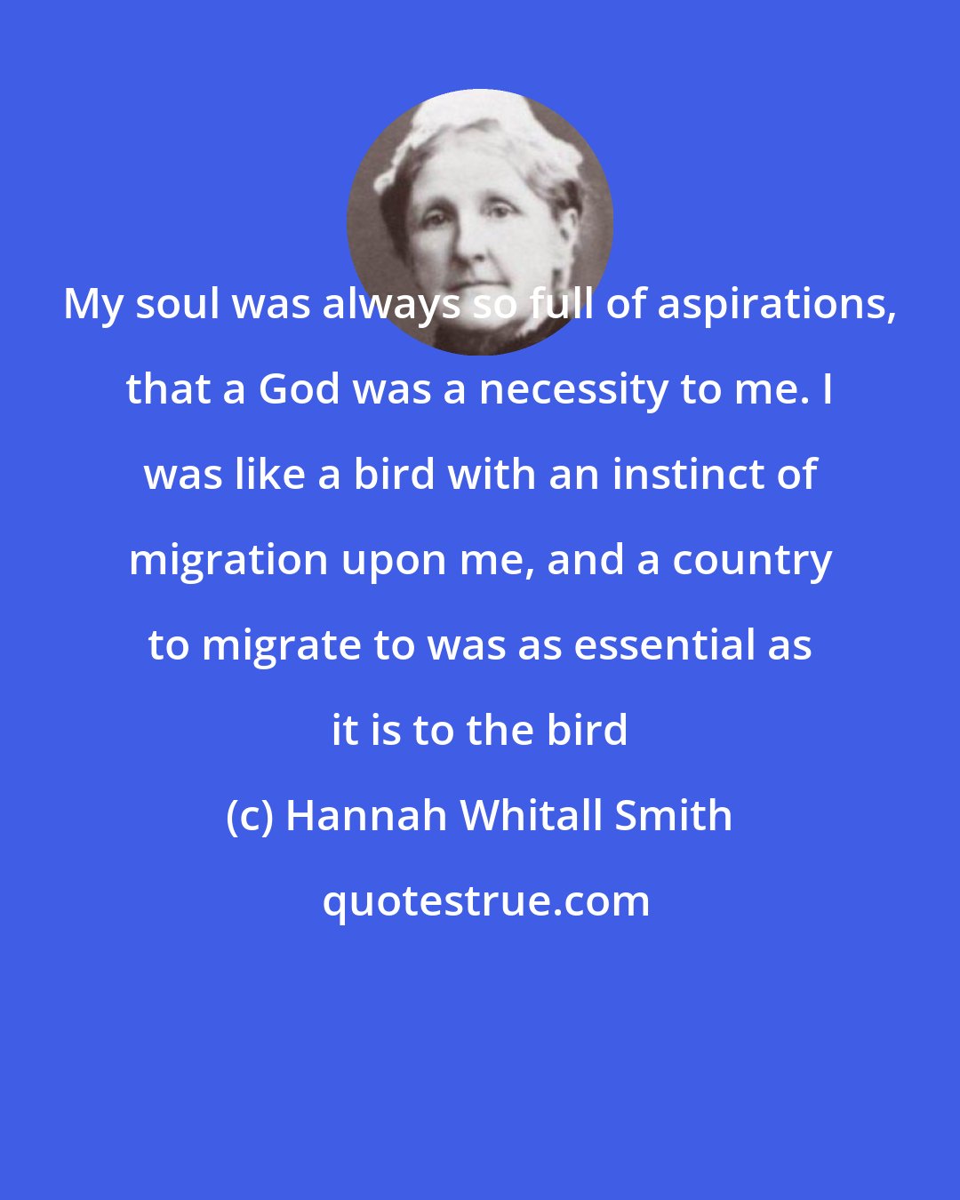 Hannah Whitall Smith: My soul was always so full of aspirations, that a God was a necessity to me. I was like a bird with an instinct of migration upon me, and a country to migrate to was as essential as it is to the bird