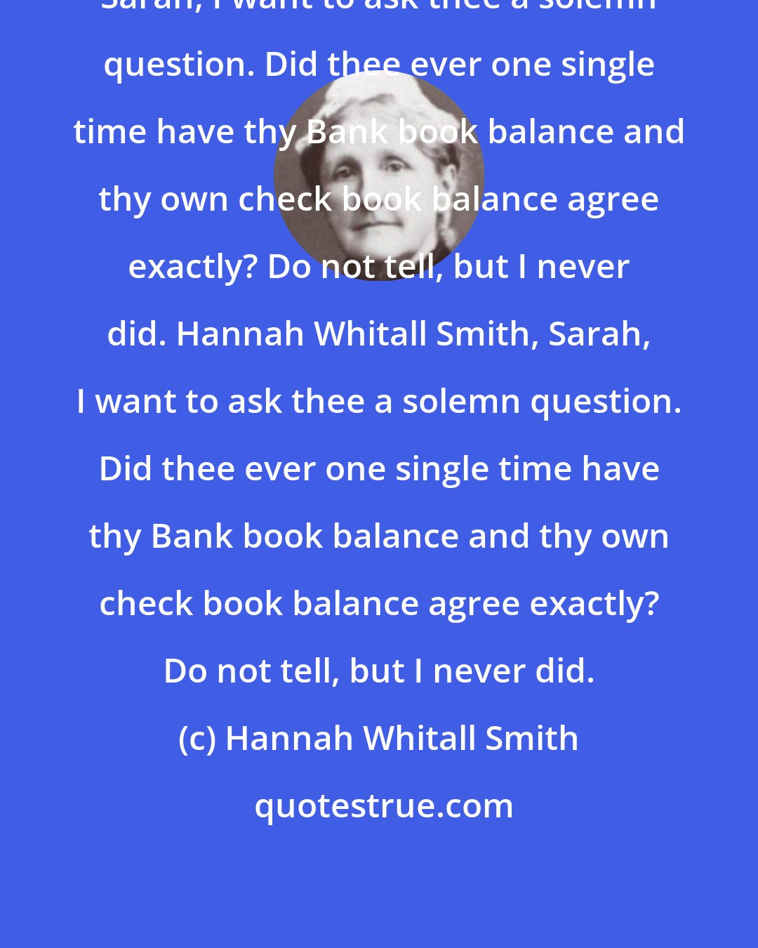 Hannah Whitall Smith: Sarah, I want to ask thee a solemn question. Did thee ever one single time have thy Bank book balance and thy own check book balance agree exactly? Do not tell, but I never did. Hannah Whitall Smith, Sarah, I want to ask thee a solemn question. Did thee ever one single time have thy Bank book balance and thy own check book balance agree exactly? Do not tell, but I never did.