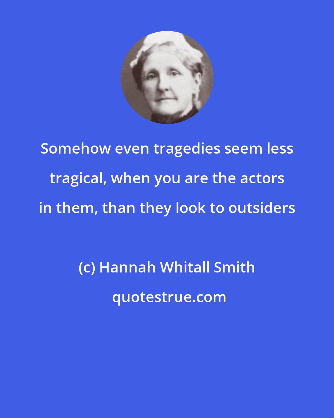 Hannah Whitall Smith: Somehow even tragedies seem less tragical, when you are the actors in them, than they look to outsiders