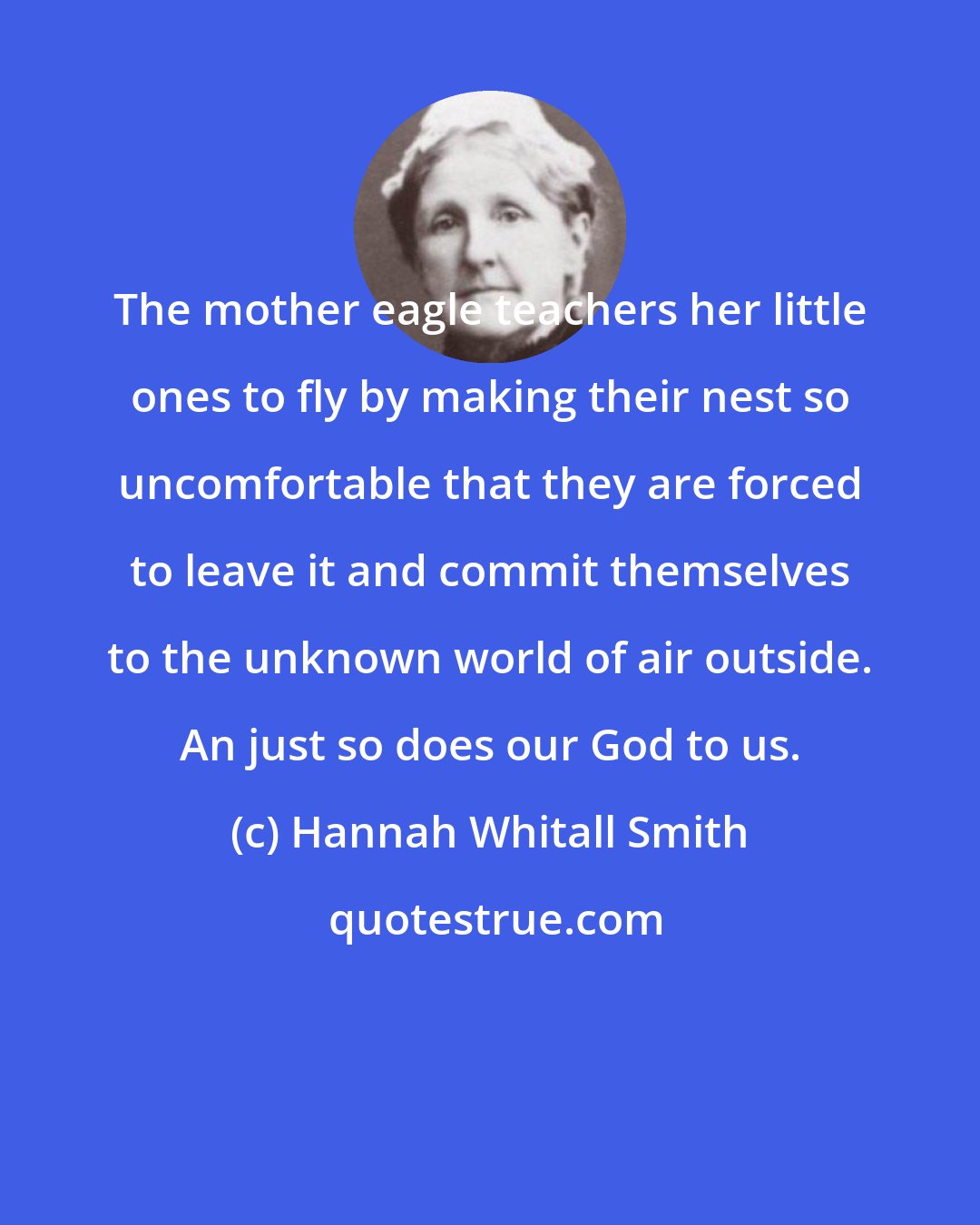 Hannah Whitall Smith: The mother eagle teachers her little ones to fly by making their nest so uncomfortable that they are forced to leave it and commit themselves to the unknown world of air outside. An just so does our God to us.