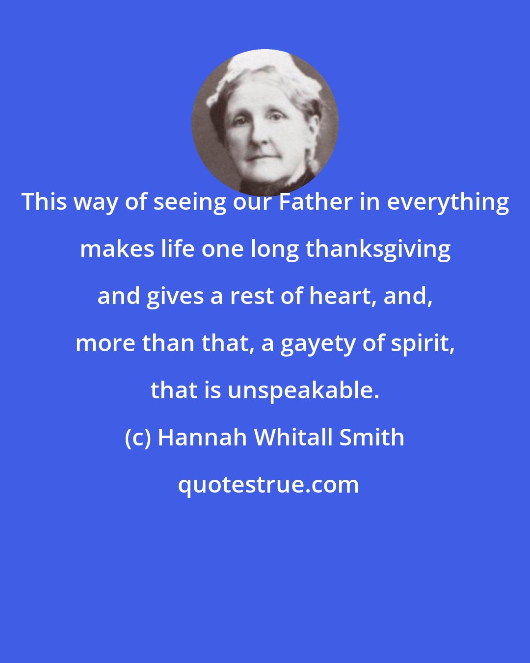 Hannah Whitall Smith: This way of seeing our Father in everything makes life one long thanksgiving and gives a rest of heart, and, more than that, a gayety of spirit, that is unspeakable.